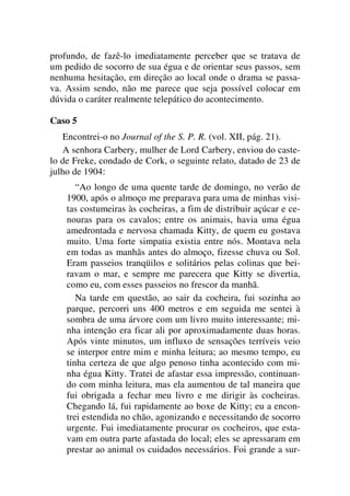 profundo, de fazê-lo imediatamente perceber que se tratava de
um pedido de socorro de sua égua e de orientar seus passos, sem
nenhuma hesitação, em direção ao local onde o drama se passa-
va. Assim sendo, não me parece que seja possível colocar em
dúvida o caráter realmente telepático do acontecimento.
Caso 5
Encontrei-o no Journal of the S. P. R. (vol. XII, pág. 21).
A senhora Carbery, mulher de Lord Carbery, enviou do caste-
lo de Freke, condado de Cork, o seguinte relato, datado de 23 de
julho de 1904:
“Ao longo de uma quente tarde de domingo, no verão de
1900, após o almoço me preparava para uma de minhas visi-
tas costumeiras às cocheiras, a fim de distribuir açúcar e ce-
nouras para os cavalos; entre os animais, havia uma égua
amedrontada e nervosa chamada Kitty, de quem eu gostava
muito. Uma forte simpatia existia entre nós. Montava nela
em todas as manhãs antes do almoço, fizesse chuva ou Sol.
Eram passeios tranqüilos e solitários pelas colinas que bei-
ravam o mar, e sempre me parecera que Kitty se divertia,
como eu, com esses passeios no frescor da manhã.
Na tarde em questão, ao sair da cocheira, fui sozinha ao
parque, percorri uns 400 metros e em seguida me sentei à
sombra de uma árvore com um livro muito interessante; mi-
nha intenção era ficar ali por aproximadamente duas horas.
Após vinte minutos, um influxo de sensações terríveis veio
se interpor entre mim e minha leitura; ao mesmo tempo, eu
tinha certeza de que algo penoso tinha acontecido com mi-
nha égua Kitty. Tratei de afastar essa impressão, continuan-
do com minha leitura, mas ela aumentou de tal maneira que
fui obrigada a fechar meu livro e me dirigir às cocheiras.
Chegando lá, fui rapidamente ao boxe de Kitty; eu a encon-
trei estendida no chão, agonizando e necessitando de socorro
urgente. Fui imediatamente procurar os cocheiros, que esta-
vam em outra parte afastada do local; eles se apressaram em
prestar ao animal os cuidados necessários. Foi grande a sur-
 