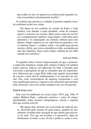 presa deles ao me ver aparecer na cocheira pela segunda vez,
uma circunstância absolutamente insólita.”
O cocheiro que prestou os cuidados à jumenta naquela ocasi-
ão confirmou assim esse relato:
“Na época eu era cocheiro no castelo de Freke e Lady
Carbery veio durante a tarde distribuir, como de costume,
açúcar e cenouras aos cavalos. Kitty estava solta em seu bo-
xe e completamente saudável. Logo depois, voltei para meus
aposentos e os empregados da cocheira subiram para seus
quartos. Fiquei surpreso ao ver, meia hora ou quarenta e cin-
co minutos depois, a senhora voltar e nos pedir para prestar
socorro a Kitty, que estava estendida no chão, acometida por
uma dor repentina. Nesse meio tempo, nenhum de nós tinha
entrado nas cocheiras.”
Edward Nobbs
O segundo relato é menos impressionante do que o primeiro:
a impressão telepática sentida pela senhora Carbery foi também
menos precisa; todavia, tal impressão foi forte o bastante para
convencer a percipiente de que as sensações que ela experimen-
tava indicavam que a égua Kitty tinha uma urgente necessidade
de socorro e para fazê-la imediatamente ir ao encontro do ani-
mal. Ora, estas circunstâncias de natureza excepcional e com
uma significação precisa e sugestiva são suficientes para permitir
uma conclusão a favor do caráter telepático do caso em questão.
Caso 6 (Impressão)
Este caso foi publicado na revista Light (1915, pág. 168). O
senhor Mildred Duke, conhecido sensitivo e autor de artigos
aprofundados sobre assuntos metapsíquicos, narrou o seguinte
fato que ocorreu com ele:
“Há alguns dias, demorei-me escrevendo até tarde da noi-
te, absorvido pelo assunto do qual tratava, quando fui lite-
ralmente invadido pela sensação de que minha gata precisa-
va de mim. Tive que me levantar e ir procurá-la. Após ter
inutilmente revirado a casa, fui até o jardim e, como a escu-
 