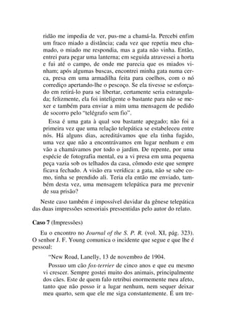 ridão me impedia de ver, pus-me a chamá-la. Percebi enfim
um fraco miado a distância; cada vez que repetia meu cha-
mado, o miado me respondia, mas a gata não vinha. Então,
entrei para pegar uma lanterna; em seguida atravessei a horta
e fui até o campo, de onde me parecia que os miados vi-
nham; após algumas buscas, encontrei minha gata numa cer-
ca, presa em uma armadilha feita para coelhos, com o nó
corrediço apertando-lhe o pescoço. Se ela tivesse se esforça-
do em retirá-lo para se libertar, certamente seria estrangula-
da; felizmente, ela foi inteligente o bastante para não se me-
xer e também para enviar a mim uma mensagem de pedido
de socorro pelo “telégrafo sem fio”.
Essa é uma gata à qual sou bastante apegado; não foi a
primeira vez que uma relação telepática se estabeleceu entre
nós. Há alguns dias, acreditávamos que ela tinha fugido,
uma vez que não a encontrávamos em lugar nenhum e em
vão a chamávamos por todo o jardim. De repente, por uma
espécie de fotografia mental, eu a vi presa em uma pequena
peça vazia sob os telhados da casa, cômodo este que sempre
ficava fechado. A visão era verídica: a gata, não se sabe co-
mo, tinha se prendido ali. Teria ela então me enviado, tam-
bém desta vez, uma mensagem telepática para me prevenir
de sua prisão?
Neste caso também é impossível duvidar da gênese telepática
das duas impressões sensoriais pressentidas pelo autor do relato.
Caso 7 (Impressões)
Eu o encontro no Journal of the S. P. R. (vol. XI, pág. 323).
O senhor J. F. Young comunica o incidente que segue e que lhe é
pessoal:
“New Road, Lanelly, 13 de novembro de 1904.
Possuo um cão fox-terrier de cinco anos e que eu mesmo
vi crescer. Sempre gostei muito dos animais, principalmente
dos cães. Este de quem falo retribui enormemente meu afeto,
tanto que não posso ir a lugar nenhum, nem sequer deixar
meu quarto, sem que ele me siga constantemente. É um tre-
 