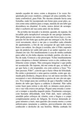 mendo caçador de ratos; como a despensa é às vezes fre-
qüentada por esses roedores, coloquei ali uma caminha, bas-
tante confortável, para Fido. No mesmo cômodo havia uma
fornalha, onde foi incorporado um forno para assar pães, as-
sim como uma caldeira para a roupa, munida de um tubo que
desemboca na chaminé. À noite, nunca deixei de acompa-
nhar o cachorro até sua cama antes de me deitar.
Eu já tinha me trocado e ia dormir, quando, de repente, fui
invadido pela inexplicável sensação de um perigo iminente.
Não podia pensar em outra coisa que não fosse fogo, e a im-
pressão foi tão forte que acabei por me entregar a ela. Eu me
vesti novamente, desci e me pus a vasculhar cada cômodo
do apartamento, a fim de me assegurar de que tudo estava
bem e em ordem. Ao chegar à cozinha, não vi Fido; supondo
que ele poderia ter saído dali para ir ao andar superior, eu o
chamei em vão. Fui imediatamente à casa de minha cunhada
para saber se ela tinha alguma novidade; porém, ela não sa-
bia de nada. Comecei a me preocupar. Voltei imediatamente
para a despensa e chamei inúmeras vezes o cão, embora inu-
tilmente como sempre. Não conseguia imaginar o que podia
ter acontecido. De repente, dei-me conta de que, se tinha al-
go que faria o cão responder, era com certeza a frase “Va-
mos passear, Fido!”, convite que o fazia vibrar de felicidade.
Eu então a pronunciei e uma queixa contida, como que ate-
nuada pela distância, chegou dessa vez até meus ouvidos. Eu
recomecei e ouvi distintamente a queixa de um cão em apu-
ros. Tive tempo para me certificar de que o barulho vinha de
dentro do tubo que ligava a caldeira à chaminé. Não sabia
como fazer para retirar o cão dali; os minutos eram precio-
sos e sua vida estava em perigo. Peguei uma enxada e come-
cei a romper a muralha naquele ponto. Finalmente consegui,
com bastante dificuldade, tirar Fido dali, meio sufocado,
aturdido pelos esforços de vômito, com a língua e o corpo
completamente pretos de fuligem. Se tivesse demorado al-
guns minutos a mais, meu querido cão estaria morto; e como
utilizávamos raramente a caldeira, provavelmente não teria
conhecido o desfecho de sua história. Minha cunhada foi
 