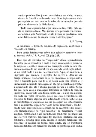atraída pelo barulho; juntos, descobrimos um ninho de ratos
dentro da fornalha, ao lado do tubo. Fido, logicamente, tinha
perseguido um rato dentro do tubo, de tal maneira que não
pôde se virar e sair de lá de dentro.
Tudo isto se passou há alguns meses e foi, então, publica-
do na imprensa local. Mas jamais teria pensado em comuni-
car o fato a esta Sociedade se não tivesse se produzido, ente
estes fatos, o caso do senhor Henry Rider Haggard.”
J. F. Young
A senhorita E. Bennett, cunhada do signatário, confirmou o
relato de seu parente.
Para outras informações sobre este episódio, remeto o leitor
ao Journal of the S. P. R., vol. XI, pág. 323.
Este caso de telepatia por “impressão” difere sensivelmente
daqueles que o precedem e onde o traço característico essencial
de impulso telepático consistia na percepção exata de um cha-
mado emanado de um animal em apuros e da localização intuiti-
va do local onde o animal se encontrava. Aqui, ao contrário, a
impressão que acomete o receptor lhe sugere a idéia de um
perigo iminente relacionado ao fogo. Entretanto, a impressão é
forte o bastante para levá-lo a se vestir com toda pressa e ir
inspecionar a casa; de modo que, ao chegar à cozinha e perceber
a ausência do cão, ele o chama, procura por ele e o salva. Segue
daí que, neste caso, a mensagem telepática se realiza de maneira
imperfeita, adquirindo uma forma simbólica – o que não diminui
em nada seu valor intrínseco, posto que esta circunstância não
constitui de forma alguma uma dificuldade teórica. Sabe-se que
as manifestações telepáticas, na sua passagem do subconsciente
para o consciente, seguem “a via de menor resistência”, condici-
onada pelas idiossincrasias específicas do receptor. Elas consis-
tem principalmente no “tipo sensorial” do percipiente (visual,
auditivo, motor, etc.) e, em seguida, nas condições dos meios em
que ele vive (hábitos, repetição dos mesmos incidentes na vida
cotidiana). Resulta disso que, quando o impulso telepático não
consegue se realizar na forma mais direta, ele se transforma
numa modalidade de percepção indireta ou simbólica que traduz
 