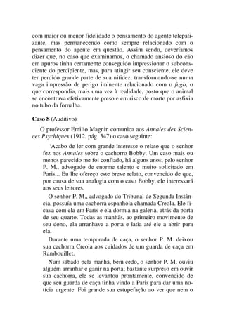 com maior ou menor fidelidade o pensamento do agente telepati-
zante, mas permanecendo como sempre relacionado com o
pensamento do agente em questão. Assim sendo, deveríamos
dizer que, no caso que examinamos, o chamado ansioso do cão
em apuros tinha certamente conseguido impressionar o subcons-
ciente do percipiente, mas, para atingir seu consciente, ele deve
ter perdido grande parte de sua nitidez, transformando-se numa
vaga impressão de perigo iminente relacionado com o fogo, o
que correspondia, mais uma vez à realidade, posto que o animal
se encontrava efetivamente preso e em risco de morte por asfixia
no tubo da fornalha.
Caso 8 (Auditivo)
O professor Emilio Magnin comunica aos Annales des Scien-
ces Psychiques (1912, pág. 347) o caso seguinte:
“Acabo de ler com grande interesse o relato que o senhor
fez nos Annales sobre o cachorro Bobby. Um caso mais ou
menos parecido me foi confiado, há alguns anos, pelo senhor
P. M., advogado de enorme talento e muito solicitado em
Paris... Eu lhe ofereço este breve relato, convencido de que,
por causa de sua analogia com o caso Bobby, ele interessará
aos seus leitores.
O senhor P. M., advogado do Tribunal de Segunda Instân-
cia, possuía uma cachorra espanhola chamada Creola. Ele fi-
cava com ela em Paris e ela dormia na galeria, atrás da porta
de seu quarto. Todas as manhãs, ao primeiro movimento de
seu dono, ela arranhava a porta e latia até ele a abrir para
ela.
Durante uma temporada de caça, o senhor P. M. deixou
sua cachorra Creola aos cuidados de um guarda de caça em
Rambouillet.
Num sábado pela manhã, bem cedo, o senhor P. M. ouviu
alguém arranhar e ganir na porta; bastante surpreso em ouvir
sua cachorra, ele se levantou prontamente, convencido de
que seu guarda de caça tinha vindo a Paris para dar uma no-
tícia urgente. Foi grande sua estupefação ao ver que nem o
 