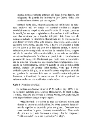 guarda nem a cachorra estavam ali. Duas horas depois, um
telegrama do guarda lhe informava que Creola tinha sido
acidentalmente morta por um caçador.”
Também neste caso, em que a alucinação verídica foi de natu-
reza auditiva, não me parece ser possível duvidar da origem
verdadeiramente telepática da manifestação. E no que concerne
às condições em que o episódio se desenrolou, é útil sublinhar
que elas mostram que o impulso telepático foi, dessa vez, de
natureza indireta ou simbólica. Remetendo-nos às considerações
que desenvolvemos sobre este assunto, concluímos que, como a
cachorra morta tinha, quando viva, o hábito de arranhar a porta
de seu dono e de latir até que ele a deixasse entrar, o impulso
telepático, não conseguindo se realizar de maneira direta, chegou
até ele de maneira indireta e simbólica, revestindo as modalida-
des de realização mais familiares ao percipiente e em relação ao
pensamento do agente. Destacarei que, neste caso, a circunstân-
cia de uma lei fundamental das manifestações telepáticas, reali-
zando-se rigorosamente, inclusive quando se trata de um agente
animal, oferece um grande valor teórico, visto que é óbvio
deduzir a partir daí que, se as manifestações telepáticas animais
se igualam às mesmas leis que as manifestações telepáticas
humanas, a identidade da natureza do elemento espiritual em
ação em ambas as circunstâncias resulta delas.
Caso 9 (Auditivo-coletivo)
Eu destaco do Journal of the S. P. R. (vol. 4, pág. 289), o ca-
so seguinte, relatado pela senhora Beauchamp, de Hunt Lodge,
Twiford, em carta endereçada à senhora Wood, de Colchester, do
qual reproduzimos a seguinte passagem:
“Megatherium” é o nome do meu cachorrinho hindu, que
dorme no quarto da minha filha. Na noite passada, levantei-
me de supetão ao escutá-lo pular no quarto. Conheço bem
suas maneiras de pular, bastante características. Meu mari-
do, por sua vez, não demorou a acordar. Eu lhe perguntei:
“Está ouvindo?” e ele me respondeu: “É Meg”.
 