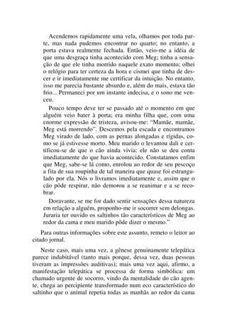 Acendemos rapidamente uma vela, olhamos por toda par-
te, mas nada pudemos encontrar no quarto; no entanto, a
porta estava realmente fechada. Então, veio-me a idéia de
que uma desgraça tinha acontecido com Meg; tinha a sensa-
ção de que ele tinha morrido naquele exato momento; olhei
o relógio para ter certeza da hora e cismei que tinha de des-
cer e ir imediatamente me certificar da intuição. No entanto,
isso me parecia bastante absurdo e, além do mais, estava tão
frio... Permaneci por um instante indecisa, e o sono me ven-
ceu.
Pouco tempo deve ter se passado até o momento em que
alguém veio bater à porta; era minha filha que, com uma
enorme expressão de tristeza, avisou-me: “Mamãe, mamãe,
Meg está morrendo”. Descemos pela escada e encontramos
Meg virado de lado, com as pernas alongadas e rígidas, co-
mo se já estivesse morto. Meu marido o levantou dali e cer-
tificou-se de que o cão ainda vivia: ele não se deu conta
imediatamente do que havia acontecido. Constatamos enfim
que Meg, sabe-se lá como, enrolou ao redor de seu pescoço
a fita de sua roupinha de tal maneira que quase foi estrangu-
lado por ela. Nós o livramos imediatamente e, assim que o
cão pôde respirar, não demorou a se reanimar e a se reco-
brar.
Doravante, se me for dado sentir sensações dessa natureza
em relação a alguém, proponho-me ir socorrer sem delongas.
Juraria ter ouvido os saltinhos tão característicos de Meg ao
redor da cama e meu marido pôde dizer o mesmo.”
Para outras informações sobre este assunto, remeto o leitor ao
citado jornal.
Neste caso, mais uma vez, a gênese genuinamente telepática
parece indubitável (tanto mais porque, dessa vez, duas pessoas
tiveram as impressões auditivas); mais uma vez aqui, afirmo, a
manifestação telepática se processa de forma simbólica: um
chamado urgente de socorro, vindo da mentalidade do cão agen-
te, chega ao percipiente transformado num eco característico do
saltinho que o animal repetia todas as manhãs ao redor da cama
 