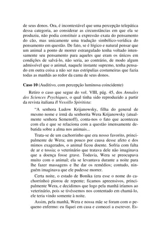 de seus donos. Ora, é incontestável que uma percepção telepática
dessa categoria, ao considerar as circunstâncias em que ela se
produziu, não podia constituir a expressão exata do pensamento
do cão, mas unicamente uma tradução simbólico-verídica do
pensamento em questão. De fato, se é lógico e natural pensar que
um animal a ponto de morrer estrangulado tenha voltado inten-
samente seu pensamento para aqueles que eram os únicos em
condições de salvá-lo, não seria, ao contrário, de modo algum
admissível que o animal, naquele instante supremo, tenha pensa-
do em outra coisa a não ser nas estripulias costumeiras que fazia
todas as manhãs ao redor da cama de seus donos.
Caso 10 (Auditivo, com percepção luminosa coincidente)
Retiro o caso que segue do vol. VIII, pág. 45, dos Annales
des Sciences Psychiques, o qual tinha sido reproduzido a partir
da revista italiana Il Vessillo Spiritista:
“A senhora Ludow Krijanowsky, filha do general de
mesmo nome e irmã da senhorita Wera Krijanowsky (atual-
mente senhora Semenoff), conta-nos o fato que aconteceu
com ela e que se relaciona com a questão imensamente de-
batida sobre a alma nos animais...
Trata-se de um cachorrinho que era nosso favorito, princi-
palmente de Wera; um pouco por causa desse afeto e dos
mimos exagerados, o animal ficou doente. Sofria com falta
de ar e tossia; o veterinário que tratava dele não imaginava
que a doença fosse grave. Todavia, Wera se preocupava
muito com o animal; ela se levantava durante a noite para
lhe fazer massagens e lhe dar os remédios; contudo, nin-
guém imaginava que ele pudesse morrer.
Certa noite, o estado de Bonika (era esse o nome do ca-
chorrinho) piorou de repente; ficamos apreensivos, princi-
palmente Wera, e decidimos que logo pela manhã iríamos ao
veterinário, pois se tivéssemos nos contentado em chamá-lo,
ele teria vindo somente à noite.
Assim, pela manhã, Wera e nossa mãe se foram com o pe-
queno enfermo: eu fiquei em casa e comecei a escrever. Es-
 