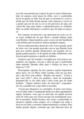 tava tão concentrada que esqueci de que os meus tinham par-
tido; de repente, num piscar de olhos, ouvi o cachorrinho
tossir no quarto ao lado. Era ali que se encontrava o cesto e,
desde que ele tinha ficado doente, mal começava a tossir ou
a gemer que um de nós ia ver se ele precisava de algo, dá-
vamos-lhe algo para beber e administrávamos os remédios
dele, ou então refazíamos o curativo que ele tinha no pesco-
ço.
Por costume, levantei-me e me aproximei do cesto; ao vê-
lo vazio, lembrei-me de que Wera e mamãe tinham saído
com Bonika e fiquei perplexa, pois a tosse era tão barulhenta
e tão distinta que era preciso rejeitar qualquer engano.
Estava ainda pensativa diante do cesto vazio quando, perto
de mim, ouvi um ganido parecido com os que Bonika fazia
para nos receber quando chegávamos; em seguida, um se-
gundo ganido parecia vir do quarto ao lado; finalmente, uma
terceira queixa parecia se perder no infinito.
Confesso que fui tomada e invadida por uma penosa tre-
medeira; em seguida, veio-me a idéia de que o cachorrinho
tinha morrido. Quando olhei para o relógio de mesa, ele
marcava 11:55.
Preocupada e agitada, fui até a janela e esperei impaciente
pelos meus. Ao ver Wera voltar sozinha, corri em sua dire-
ção e lhe disse sem refletir: “Bonika está morto”. “Como é
que você sabe?”, disse ela, perplexa. Antes de responder,
perguntei-lhe se ela sabia qual a hora exata que ele tinha
morrido. “Alguns minutos antes do meio-dia”, respondeu-
me ela, contando-me o que tinha se passado:
“Assim que chegamos ao veterinário, lá pelas onze horas,
este já tinha saído; o empregado pediu-nos para aguardarmos
alguns instantes, visto que ao meio-dia seu patrão deveria
estar de volta, pois era a hora em que ele normalmente rece-
bia os pacientes. Então ficamos, mas como o cachorrinho se
mostrava agitado como sempre, eu o coloquei ora sobre o
divã ora no chão e consultei impacientemente o relógio. Para
minha grande alegria, constatei que não faltavam mais de
 