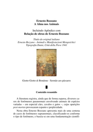 Ernesto Bozzano
A Alma nos Animais
Incluindo Apêndice com
Relação de obras de Ernesto Bozzano
Título do original italiano
Ernesto Bozzano - Animali e Manifestazioni Metapsichici
Tipografia Dante, Città della Pieve 1941
Giotto Giotto di Bondone - Sermão aos pássaros
█
Conteúdo resumido
A literatura registra, ainda que de forma esparsa, diversos ca-
sos de fenômenos paranormais envolvendo animais de espécies
variadas – em especial cães, cavalos e gatos –, cujas aparições
post-morten provocaram espanto e perplexidade.
Nesta obra Ernesto Bozzano apresenta mais de uma centena
de casos de fenômenos supranormais, classificando-os conforme
o tipo de fenômeno, e baseia-se em uma fundamentação científi-
 