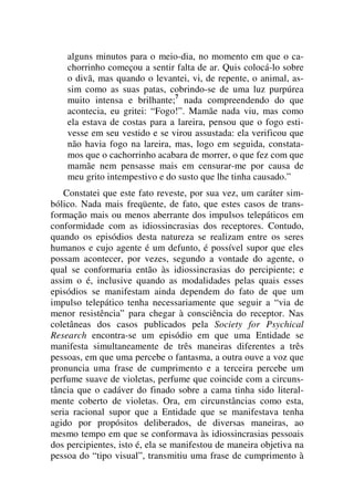 alguns minutos para o meio-dia, no momento em que o ca-
chorrinho começou a sentir falta de ar. Quis colocá-lo sobre
o divã, mas quando o levantei, vi, de repente, o animal, as-
sim como as suas patas, cobrindo-se de uma luz purpúrea
muito intensa e brilhante;7
nada compreendendo do que
acontecia, eu gritei: “Fogo!”. Mamãe nada viu, mas como
ela estava de costas para a lareira, pensou que o fogo esti-
vesse em seu vestido e se virou assustada: ela verificou que
não havia fogo na lareira, mas, logo em seguida, constata-
mos que o cachorrinho acabara de morrer, o que fez com que
mamãe nem pensasse mais em censurar-me por causa de
meu grito intempestivo e do susto que lhe tinha causado.”
Constatei que este fato reveste, por sua vez, um caráter sim-
bólico. Nada mais freqüente, de fato, que estes casos de trans-
formação mais ou menos aberrante dos impulsos telepáticos em
conformidade com as idiossincrasias dos receptores. Contudo,
quando os episódios desta natureza se realizam entre os seres
humanos e cujo agente é um defunto, é possível supor que eles
possam acontecer, por vezes, segundo a vontade do agente, o
qual se conformaria então às idiossincrasias do percipiente; e
assim o é, inclusive quando as modalidades pelas quais esses
episódios se manifestam ainda dependem do fato de que um
impulso telepático tenha necessariamente que seguir a “via de
menor resistência” para chegar à consciência do receptor. Nas
coletâneas dos casos publicados pela Society for Psychical
Research encontra-se um episódio em que uma Entidade se
manifesta simultaneamente de três maneiras diferentes a três
pessoas, em que uma percebe o fantasma, a outra ouve a voz que
pronuncia uma frase de cumprimento e a terceira percebe um
perfume suave de violetas, perfume que coincide com a circuns-
tância que o cadáver do finado sobre a cama tinha sido literal-
mente coberto de violetas. Ora, em circunstâncias como esta,
seria racional supor que a Entidade que se manifestava tenha
agido por propósitos deliberados, de diversas maneiras, ao
mesmo tempo em que se conformava às idiossincrasias pessoais
dos percipientes, isto é, ela se manifestou de maneira objetiva na
pessoa do “tipo visual”, transmitiu uma frase de cumprimento à
 