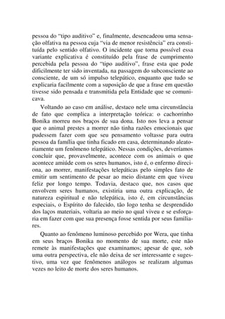 pessoa do “tipo auditivo” e, finalmente, desencadeou uma sensa-
ção olfativa na pessoa cuja “via de menor resistência” era consti-
tuída pelo sentido olfativo. O incidente que torna possível essa
variante explicativa é constituído pela frase de cumprimento
percebida pela pessoa do “tipo auditivo”, frase esta que pode
dificilmente ter sido inventada, na passagem do subconsciente ao
consciente, de um só impulso telepático, enquanto que tudo se
explicaria facilmente com a suposição de que a frase em questão
tivesse sido pensada e transmitida pela Entidade que se comuni-
cava.
Voltando ao caso em análise, destaco nele uma circunstância
de fato que complica a interpretação teórica: o cachorrinho
Bonika morreu nos braços de sua dona. Isto nos leva a pensar
que o animal prestes a morrer não tinha razões emocionais que
pudessem fazer com que seu pensamento voltasse para outra
pessoa da família que tinha ficado em casa, determinando aleato-
riamente um fenômeno telepático. Nessas condições, deveríamos
concluir que, provavelmente, acontece com os animais o que
acontece amiúde com os seres humanos, isto é, o enfermo direci-
ona, ao morrer, manifestações telepáticas pelo simples fato de
emitir um sentimento de pesar ao meio distante em que viveu
feliz por longo tempo. Todavia, destaco que, nos casos que
envolvem seres humanos, existiria uma outra explicação, de
natureza espiritual e não telepática, isto é, em circunstâncias
especiais, o Espírito do falecido, tão logo tenha se desprendido
dos laços materiais, voltaria ao meio no qual viveu e se esforça-
ria em fazer com que sua presença fosse sentida por seus familia-
res.
Quanto ao fenômeno luminoso percebido por Wera, que tinha
em seus braços Bonika no momento de sua morte, este não
remete às manifestações que examinamos; apesar de que, sob
uma outra perspectiva, ele não deixa de ser interessante e suges-
tivo, uma vez que fenômenos análogos se realizam algumas
vezes no leito de morte dos seres humanos.
 