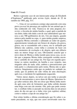 Caso 11 (Visual)
Retiro o presente caso de um interessante artigo de Elisabeth
d’Espérance,8
publicado pela revista Light, datado de 22 de
outubro de 1904, pág. 511:
“... Uma só vez aconteceu comigo algo parecido com uma
prova pessoal da presença em espírito de um animal que ti-
nha conhecido em vida. Tratava-se de uma pequena fox-
terrier, a favorita de minha família, a qual, após a partida de
seu dono, tinha sido dada a um de seus admiradores que mo-
rava a uns 700 quilômetros de nós. Um ano depois, quando
entrava pela manhã na copa, vi, para minha grande surpresa,
a pequena Morna correndo e saltitando ao redor do quarto,
aparentemente tomada por um frenesi de alegria; ela girava,
girava, ora se escondendo sob a mesa, ora se enfiando por
debaixo das cadeiras, como tinha o costume de fazer em
seus momentos de excitação e de alegria, após um silêncio
mais ou menos longo na casa. Obviamente concluí que o
novo dono de Morna a tinha trazido para nossa casa, ou en-
tão que a pequena Morna tinha conseguido sozinha encon-
trar o caminho de seu antigo lar. Fui logo em seguida ques-
tionar os outros membros da família a esse respeito, mas
ninguém sabia de nada; aliás, embora a procurássemos por
toda parte e a chamássemos pelo nome, Morna não se apre-
sentava. Imaginamos então que eu poderia ter sonhado ou,
senão, que eu poderia ter sido vítima de uma alucinação;
após isso, o incidente foi rapidamente esquecido.
Vários meses depois, ou talvez um ano tenha se passado
antes de encontrarmos o novo dono de Morna. Quisemos lo-
go saber notícias dela. Ele nos disse que Morna tinha morri-
do após uma série de ferimentos que tinha sofrido durante
uma briga com um cão enorme. Ora, pelo que pude consta-
tar, o combate tinha se passado na mesma data ou um pouco
antes do dia em que eu a tinha visto (em espírito) saltitar,
correr e rodear a copa do seu antigo lar.”
Este relato lembra a última consideração que fiz sobre o as-
sunto precedente, ou seja, que nos casos envolvendo seres hu-
 