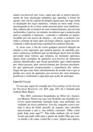 manos era possível, por vezes, supor que não se tratava precisa-
mente de uma alucinação telepática que reproduz a forma do
agente, mas sim do espírito do próprio agente que, tão logo tenha
se despojado dos laços materiais, voltaria ao meio onde viveu,
encarregando-se de se fazer sentir presente pelos seus familiares.
Ora, embora não se tratasse de uma criatura humana, mas de uma
cachorrinha, é preciso, no entanto, reconhecer que a maneira pela
qual se comporta o fantasma – correndo e saltitando no quarto,
invadido por um acesso de alegria –, tal como a cachorra viva
tinha o costume de fazer após um longo silêncio, sugere irresisti-
velmente a idéia da presença espiritual da cachorra falecida.
E, neste caso, a fim de evitar qualquer possível objeção em
relação a esta suposição, que poderia parecer, de antemão, gra-
tuita e audaciosa, lembrarei que na introdução deste livro já tinha
prevenido meus leitores que relataria, no momento oportuno,
alguns bons exemplos de aparições post-mortem de fantasmas
animais identificados, que foram percebidos quer coletivamente
por várias pessoas, quer sucessivamente por diversos percipien-
tes que ignoravam reciprocamente a experiência dos outros.
Segue daí que estes fatos, absolutamente de acordo com o que se
produz nos casos de aparições post-mortem dos seres humanos,
justificam e confirmam a suposição que acabo de antecipar.
Caso 12 (Visual)
O caso que segue foi extraído dos Proceedings of the Society
for Psychical Research, vol. XIV, pág. 285; ele é relatado pela
senhora Mary Bagot:
“Em 1883, estávamos hospedados no Hôtel des Anglais,
em Menton. Deixei em casa (em Norfolk) um cãozinho fox-
terrier preto-amarelado chamado Judy, meu preferido, aos
cuidados do nosso jardineiro. Um dia, enquanto estava sen-
tada à mesa do hotel, percebi, de repente, meu cãozinho
atravessando a sala e, sem refletir, exclamei: “Olhe, como
pode Judy estar aqui?!”. Não tinha nenhum cão no hotel.
Assim que pude subir para o quarto de minha filha que esta-
va doente e de cama, contei-lhe o caso. Alguns dias depois,
 