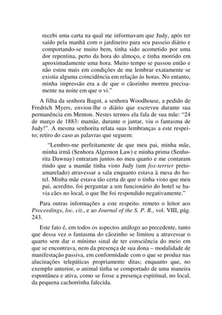 recebi uma carta na qual me informavam que Judy, após ter
saído pela manhã com o jardineiro para seu passeio diário e
comportando-se muito bem, tinha sido acometido por uma
dor repentina, perto da hora do almoço, e tinha morrido em
aproximadamente uma hora. Muito tempo se passou então e
não estou mais em condições de me lembrar exatamente se
existia alguma coincidência em relação às horas. No entanto,
minha impressão era a de que o cãozinho morreu precisa-
mente na noite em que o vi.”
A filha da senhora Bagot, a senhora Woodhouse, a pedido de
Fredrich Myers, enviou-lhe o diário que escreveu durante sua
permanência em Menton. Nestes termos ela fala de sua mãe: “24
de março de 1883: mamãe, durante o jantar, viu o fantasma de
Judy!”. A mesma senhorita relata suas lembranças a este respei-
to; retiro do caso as palavras que seguem:
“Lembro-me perfeitamente de que meu pai, minha mãe,
minha irmã (Senhora Algernon Law) e minha prima (Senho-
rita Dawnay) entraram juntos no meu quarto e me contaram
rindo que a mamãe tinha visto Judy (um fox-terrier preto-
amarelado) atravessar a sala enquanto estava à mesa do ho-
tel. Minha mãe estava tão certa de que o tinha visto que meu
pai, acredito, foi perguntar a um funcionário do hotel se ha-
via cães no local, o que lhe foi respondido negativamente.”
Para outras informações a este respeito. remeto o leitor aos
Proceedings, loc. cit., e ao Journal of the S. P. R., vol. VIII, pág.
243.
Este fato é, em todos os aspectos análogo ao precedente, tanto
que dessa vez o fantasma do cãozinho se limitou a atravessar o
quarto sem dar o mínimo sinal de ter consciência do meio em
que se encontrava, nem da presença de sua dona – modalidade de
manifestação passiva, em conformidade com o que se produz nas
alucinações telepáticas propriamente ditas; enquanto que, no
exemplo anterior, o animal tinha se comportado de uma maneira
espontânea e ativa, como se fosse a presença espiritual, no local,
da pequena cachorrinha falecida.
 