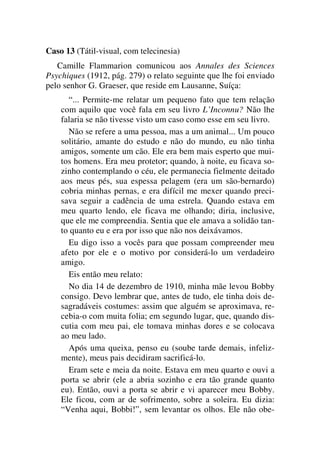 Caso 13 (Tátil-visual, com telecinesia)
Camille Flammarion comunicou aos Annales des Sciences
Psychiques (1912, pág. 279) o relato seguinte que lhe foi enviado
pelo senhor G. Graeser, que reside em Lausanne, Suíça:
“... Permite-me relatar um pequeno fato que tem relação
com aquilo que você fala em seu livro L’Inconnu? Não lhe
falaria se não tivesse visto um caso como esse em seu livro.
Não se refere a uma pessoa, mas a um animal... Um pouco
solitário, amante do estudo e não do mundo, eu não tinha
amigos, somente um cão. Ele era bem mais esperto que mui-
tos homens. Era meu protetor; quando, à noite, eu ficava so-
zinho contemplando o céu, ele permanecia fielmente deitado
aos meus pés, sua espessa pelagem (era um são-bernardo)
cobria minhas pernas, e era difícil me mexer quando preci-
sava seguir a cadência de uma estrela. Quando estava em
meu quarto lendo, ele ficava me olhando; diria, inclusive,
que ele me compreendia. Sentia que ele amava a solidão tan-
to quanto eu e era por isso que não nos deixávamos.
Eu digo isso a vocês para que possam compreender meu
afeto por ele e o motivo por considerá-lo um verdadeiro
amigo.
Eis então meu relato:
No dia 14 de dezembro de 1910, minha mãe levou Bobby
consigo. Devo lembrar que, antes de tudo, ele tinha dois de-
sagradáveis costumes: assim que alguém se aproximava, re-
cebia-o com muita folia; em segundo lugar, que, quando dis-
cutia com meu pai, ele tomava minhas dores e se colocava
ao meu lado.
Após uma queixa, penso eu (soube tarde demais, infeliz-
mente), meus pais decidiram sacrificá-lo.
Eram sete e meia da noite. Estava em meu quarto e ouvi a
porta se abrir (ele a abria sozinho e era tão grande quanto
eu). Então, ouvi a porta se abrir e vi aparecer meu Bobby.
Ele ficou, com ar de sofrimento, sobre a soleira. Eu dizia:
“Venha aqui, Bobbi!”, sem levantar os olhos. Ele não obe-
 