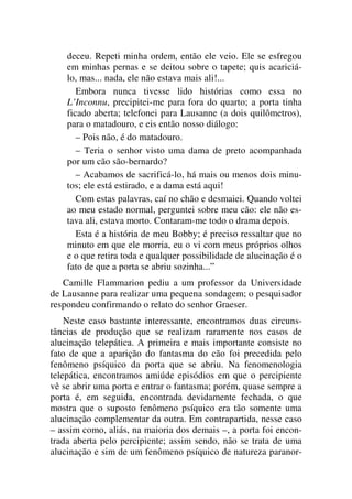 deceu. Repeti minha ordem, então ele veio. Ele se esfregou
em minhas pernas e se deitou sobre o tapete; quis acariciá-
lo, mas... nada, ele não estava mais ali!...
Embora nunca tivesse lido histórias como essa no
L’Inconnu, precipitei-me para fora do quarto; a porta tinha
ficado aberta; telefonei para Lausanne (a dois quilômetros),
para o matadouro, e eis então nosso diálogo:
– Pois não, é do matadouro.
– Teria o senhor visto uma dama de preto acompanhada
por um cão são-bernardo?
– Acabamos de sacrificá-lo, há mais ou menos dois minu-
tos; ele está estirado, e a dama está aqui!
Com estas palavras, caí no chão e desmaiei. Quando voltei
ao meu estado normal, perguntei sobre meu cão: ele não es-
tava ali, estava morto. Contaram-me todo o drama depois.
Esta é a história de meu Bobby; é preciso ressaltar que no
minuto em que ele morria, eu o vi com meus próprios olhos
e o que retira toda e qualquer possibilidade de alucinação é o
fato de que a porta se abriu sozinha...”
Camille Flammarion pediu a um professor da Universidade
de Lausanne para realizar uma pequena sondagem; o pesquisador
respondeu confirmando o relato do senhor Graeser.
Neste caso bastante interessante, encontramos duas circuns-
tâncias de produção que se realizam raramente nos casos de
alucinação telepática. A primeira e mais importante consiste no
fato de que a aparição do fantasma do cão foi precedida pelo
fenômeno psíquico da porta que se abriu. Na fenomenologia
telepática, encontramos amiúde episódios em que o percipiente
vê se abrir uma porta e entrar o fantasma; porém, quase sempre a
porta é, em seguida, encontrada devidamente fechada, o que
mostra que o suposto fenômeno psíquico era tão somente uma
alucinação complementar da outra. Em contrapartida, nesse caso
– assim como, aliás, na maioria dos demais –, a porta foi encon-
trada aberta pelo percipiente; assim sendo, não se trata de uma
alucinação e sim de um fenômeno psíquico de natureza paranor-
 
