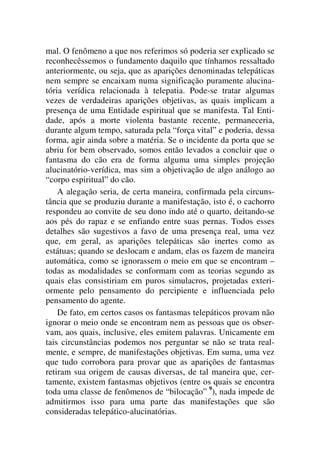 mal. O fenômeno a que nos referimos só poderia ser explicado se
reconhecêssemos o fundamento daquilo que tínhamos ressaltado
anteriormente, ou seja, que as aparições denominadas telepáticas
nem sempre se encaixam numa significação puramente alucina-
tória verídica relacionada à telepatia. Pode-se tratar algumas
vezes de verdadeiras aparições objetivas, as quais implicam a
presença de uma Entidade espiritual que se manifesta. Tal Enti-
dade, após a morte violenta bastante recente, permaneceria,
durante algum tempo, saturada pela “força vital” e poderia, dessa
forma, agir ainda sobre a matéria. Se o incidente da porta que se
abriu for bem observado, somos então levados a concluir que o
fantasma do cão era de forma alguma uma simples projeção
alucinatório-verídica, mas sim a objetivação de algo análogo ao
“corpo espiritual” do cão.
A alegação seria, de certa maneira, confirmada pela circuns-
tância que se produziu durante a manifestação, isto é, o cachorro
respondeu ao convite de seu dono indo até o quarto, deitando-se
aos pés do rapaz e se enfiando entre suas pernas. Todos esses
detalhes são sugestivos a favo de uma presença real, uma vez
que, em geral, as aparições telepáticas são inertes como as
estátuas; quando se deslocam e andam, elas os fazem de maneira
automática, como se ignorassem o meio em que se encontram –
todas as modalidades se conformam com as teorias segundo as
quais elas consistiriam em puros simulacros, projetadas exteri-
ormente pelo pensamento do percipiente e influenciada pelo
pensamento do agente.
De fato, em certos casos os fantasmas telepáticos provam não
ignorar o meio onde se encontram nem as pessoas que os obser-
vam, aos quais, inclusive, eles emitem palavras. Unicamente em
tais circunstâncias podemos nos perguntar se não se trata real-
mente, e sempre, de manifestações objetivas. Em suma, uma vez
que tudo corrobora para provar que as aparições de fantasmas
retiram sua origem de causas diversas, de tal maneira que, cer-
tamente, existem fantasmas objetivos (entre os quais se encontra
toda uma classe de fenômenos de “bilocação” 9
), nada impede de
admitirmos isso para uma parte das manifestações que são
consideradas telepático-alucinatórias.
 