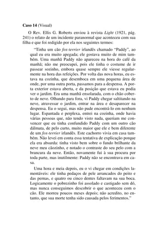 Caso 14 (Visual)
O Rev. Ellis G. Roberts enviou à revista Light (1921, pág.
241) o relato de um incidente paranormal que aconteceu com sua
filha e que foi redigido por ela nos seguintes termos:
“Tinha um cão fox-terrier irlandês chamado “Paddy”, ao
qual eu era muito apegada; ele gostava muito de mim tam-
bém. Uma manhã Paddy não apareceu na hora do café da
manhã; não me preocupei, pois ele tinha o costume de ir
passear sozinho, embora quase sempre ele viesse regular-
mente na hora das refeições. Por volta das nova horas, eu es-
tava na cozinha, que desemboca em uma pequena área de
onde, por uma outra porta, passamos para a despensa. A por-
ta exterior estava aberta, e da posição que estava eu podia
ver o jardim. Era uma manhã ensolarada, com o chão cober-
to de neve. Olhando para fora, vi Paddy chegar saltitando na
neve, atravessar o jardim, entrar na área e desaparecer na
despensa. Eu o segui, mas não pude encontrá-lo em nenhum
lugar. Espantada e perplexa, entrei na cozinha, onde havia
várias pessoas que, não tendo visto nada, queriam me con-
vencer que eu tinha confundido Paddy com um outro cão
dálmata, de pelo curto, muito maior que ele e bem diferente
de um fox-terrier irlandês. Este cachorro vivia em casa tam-
bém. Não levei em conta essa tentativa de explicação porque
ela era absurda: tinha visto bem sobre o fundo brilhante da
neve meu cãozinho, e notado o contraste do seu pelo com a
brancura da neve. Então, novamente fui à sua procura por
toda parte, mas inutilmente: Paddy não se encontrava em ca-
sa.
Uma hora e meia depois, eu o vi chegar em condições la-
mentáveis: ele tinha pedaços de pele arrancados do peito e
das pernas, e quatro ou cinco dentes faltavam na sua boca.
Logicamente o pobrezinho foi assolado e castigado sem dó,
mas nunca conseguimos descobrir o que aconteceu com o
cão. Ele morreu poucos meses depois; não acredito, no en-
tanto, que sua morte tenha sido causada pelos ferimentos.”
 