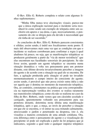 O Rev. Ellis G. Roberts completa o relato com algumas li-
nhas suplementares:
“Minha filha nunca teve alucinações visuais; parece-me
que a única explicação racional para o incidente seria reco-
nhecê-lo como sendo um exemplo de telepatia entre um ca-
chorro em apuros e sua dona, e que, necessariamente, o pen-
samento do cão se dirigia para ela devido à necessidade que
ele tinha de ser socorrido.”
As conclusões do Rev. Ellis G. Roberts parecem consistentes
e sólidas; assim sendo, é inútil nos focalizarmos neste ponto. É
mais útil observarmos mais uma vez que as condições em que o
incidente se realizou corroboram para confirmar a regra à qual
aludimos há pouco, ou seja, que as manifestações telepáticas se
produzem geralmente a partir da “via de menor resistência” que
elas encontram nas faculdades sensoriais do percipiente. Se não
fosse assim, quando um agente telepático se encontra numa
situação dramática e volta seu pensamento para um protetor
distante, este último deveria invariavelmente perceber a imagem
do agente e de acordo com a situação na qual ele se encontra. De
fato, a agitação produzida pela situação só pode ter invadido
momentaneamente o campo inteiro do consciente do agente;
assim sendo, é provável que não possa existir outra idéia a não
ser aquela que o domina no momento da transmissão telepática.
Ora, ao contrário, constatamos na prática que esta correspondên-
cia na representação verídica dos eventos se realiza raramente
nas transmissões telepáticas; como ela não se realizou no caso da
filha do Rev. Roberts, onde vemos que um cãozinho assolado e
castigado, aparentemente voltando seu pensamento para sua
protetora distante, determina nesta última uma manifestação
telepática, após o que, a moça, ao invés de perceber a situação
em que ele se encontra, o vê entrar na casa trotando calmamente,
atravessando o jardim e penetrando na despensa, isto é, ela
visualiza a maneira costumeira de uma atitude cotidiana. Ora,
esta diferença entre o pensamento do agente e a visualização do
percipiente só pode ser explicada a partir da lei psíquica que já
indicamos, segundo a qual todo e qualquer impulso telepático
 