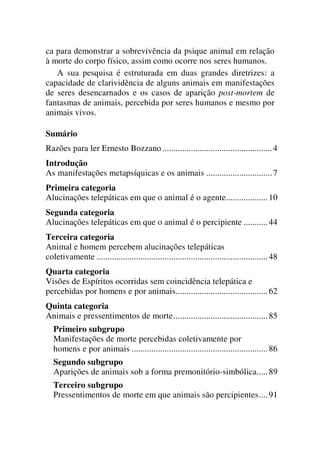 ca para demonstrar a sobrevivência da psique animal em relação
à morte do corpo físico, assim como ocorre nos seres humanos.
A sua pesquisa é estruturada em duas grandes diretrizes: a
capacidade de clarividência de alguns animais em manifestações
de seres desencarnados e os casos de aparição post-mortem de
fantasmas de animais, percebida por seres humanos e mesmo por
animais vivos.
Sumário
Razões para ler Ernesto Bozzano..................................................4
Introdução
As manifestações metapsíquicas e os animais ..............................7
Primeira categoria
Alucinações telepáticas em que o animal é o agente...................10
Segunda categoria
Alucinações telepáticas em que o animal é o percipiente ...........44
Terceira categoria
Animal e homem percebem alucinações telepáticas
coletivamente ..............................................................................48
Quarta categoria
Visões de Espíritos ocorridas sem coincidência telepática e
percebidas por homens e por animais..........................................62
Quinta categoria
Animais e pressentimentos de morte...........................................85
Primeiro subgrupo
Manifestações de morte percebidas coletivamente por
homens e por animais ..............................................................86
Segundo subgrupo
Aparições de animais sob a forma premonitório-simbólica.....89
Terceiro subgrupo
Pressentimentos de morte em que animais são percipientes....91
 