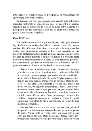 está sujeito a se transformar, no percipiente, na visualização do
agente que lhe é mais familiar.
Destacarei, por fim, que quando uma visualização telepática
reproduz fielmente a situação na qual se encontra o agente,
significa que as condições de relação psíquica entre o agente e o
percipiente são tão harmônicas que não há entre eles empecilhos
para a comunicação telepática.
Caso 15 (Visual)
Foi publicado na revista Light (1918, pág. 189) pela senhora
Joy Snell, uma sensitiva-clarividente bastante conhecida, autora
do livro The Ministry of the Angels, onde ela relata algumas das
visões mais importantes obtidas ao longo do exercício de sua
profissão (enfermeira diplomada), como as aparições de defuntos
no leito de morte. Embora o relato seja longo e a primeira parte
não remeta imediatamente ao assunto do qual tratamos, permito-
me transcrevê-lo por inteiro, tendo em vista o interesse psicoló-
gico contido nele. A senhora Joy Snell assim se expressa:
“Prince é um cão-lobo de raça russa. Embora ele não este-
ja mais entre os vivos há muitos anos, continuo a falar dele
no momento presente porque, para mim, ele ainda está vivo;
tenho certeza disso, pois ele me visita freqüentemente, mos-
trando que está ligado a mim como no passado. Quando apa-
rece, ele me olha afetuosamente e coloca sua cabeça em
meus joelhos, balançando alegremente o rabo... Aconteceu-
me de encontrar pessoas que, por sua vez, perceberam Prin-
ce ao meu lado e deram uma descrição minuciosa, sem nun-
ca tê-lo conhecido em vida. Eram pessoas que possuíam fa-
culdades psíquicas análogas às minhas e graças às quais
aquilo que normalmente não é visível pode se tornar de uma
maneira excepcional.
Quando Prince estava ainda neste mundo, sua principal
ocupação consistia em me acompanhar em passeios a pé ou
de carro. Numa tarde de verão, entrei em casa com o cão
após um longo passeio. Duas horas mais tarde, Andy, em-
pregado da cocheira, veio me prevenir que o canil de Prince
 