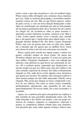 estava vazio e que não encontrava o cão em nenhum lugar.
Prince nunca tinha infringido seus costumes dessa maneira;
por isso, Andy se mostrou preocupada e aconselhou imedia-
tamente a busca do cão. Mas eis que Prince aparece, saltan-
do pelas cercas, e vem em nossa direção balançando o rabo.
Após ter manifestado sua satisfação por não ter sido punido,
ele me pegou gentilmente pela saia e arrastou-me até a porta.
Ao chegar ali, ele levantou-se sobre as patas traseiras e,
apoiando as patas dianteiras na porta, começou a me olhar e
a latir. Como repetia muitas vezes a mesma cena, entendi
que o cão queria que o seguíssemos para algum lugar; o em-
pregado decidiu obedecer-lhe. Ele abriu a porta chamando
Prince, mas este me puxou mais uma vez pela saia, dando-
me a entender que ele queria que eu também fosse. Eram
nove horas da noite e nós três nos colocamos em marcha.
Prince seguiu pela estrada por algum tempo e entrou nos
pastos, correndo sempre na nossa frente; ele parou uns
50 metros adiante para nos aguardar. E assim nos guiou por
duas milhas. Chegamos finalmente a uma vala rodeada por
arbustos, uma abertura na qual havia um amontoado de raí-
zes. Ali o cachorro parou, esperando que chegássemos, ao
mesmo tempo em que nos olhava por cima dos ombros com
uma estranha expressão de ternura. Ele tinha evidentemente
chegado ao fim, onde devia existir alguma coisa misteriosa
que queria nos mostrar. No entanto, não conseguia explicar a
mim mesma porque ele não tinha anunciado, latindo, nossa
chegada. Mas assim que cheguei ao local, compreendi o mo-
tivo de seu silêncio. Por entre as raízes estava estendida,
profundamente adormecida, uma garotinha de três anos
aproximadamente! Se tivesse latido, ele a teria assustado e a
acordado.
Agora, eis a maneira pela qual conseguiram me explicar o
fato estranho de uma garotinha abandonada numa vala. Ela
tinha brincado o dia inteiro nos prados, com um grupo nu-
meroso de crianças, enquanto os camponeses cortavam a
grama; os camponeses tinham voltado para suas charretes,
sem perceber que, entre todas aquelas crianças, faltava uma.
 