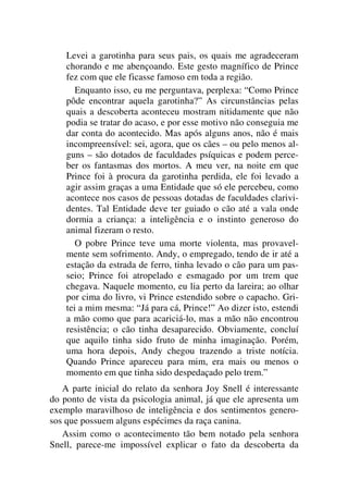 Levei a garotinha para seus pais, os quais me agradeceram
chorando e me abençoando. Este gesto magnífico de Prince
fez com que ele ficasse famoso em toda a região.
Enquanto isso, eu me perguntava, perplexa: “Como Prince
pôde encontrar aquela garotinha?” As circunstâncias pelas
quais a descoberta aconteceu mostram nitidamente que não
podia se tratar do acaso, e por esse motivo não conseguia me
dar conta do acontecido. Mas após alguns anos, não é mais
incompreensível: sei, agora, que os cães – ou pelo menos al-
guns – são dotados de faculdades psíquicas e podem perce-
ber os fantasmas dos mortos. A meu ver, na noite em que
Prince foi à procura da garotinha perdida, ele foi levado a
agir assim graças a uma Entidade que só ele percebeu, como
acontece nos casos de pessoas dotadas de faculdades clarivi-
dentes. Tal Entidade deve ter guiado o cão até a vala onde
dormia a criança: a inteligência e o instinto generoso do
animal fizeram o resto.
O pobre Prince teve uma morte violenta, mas provavel-
mente sem sofrimento. Andy, o empregado, tendo de ir até a
estação da estrada de ferro, tinha levado o cão para um pas-
seio; Prince foi atropelado e esmagado por um trem que
chegava. Naquele momento, eu lia perto da lareira; ao olhar
por cima do livro, vi Prince estendido sobre o capacho. Gri-
tei a mim mesma: “Já para cá, Prince!” Ao dizer isto, estendi
a mão como que para acariciá-lo, mas a mão não encontrou
resistência; o cão tinha desaparecido. Obviamente, concluí
que aquilo tinha sido fruto de minha imaginação. Porém,
uma hora depois, Andy chegou trazendo a triste notícia.
Quando Prince apareceu para mim, era mais ou menos o
momento em que tinha sido despedaçado pelo trem.”
A parte inicial do relato da senhora Joy Snell é interessante
do ponto de vista da psicologia animal, já que ele apresenta um
exemplo maravilhoso de inteligência e dos sentimentos genero-
sos que possuem alguns espécimes da raça canina.
Assim como o acontecimento tão bem notado pela senhora
Snell, parece-me impossível explicar o fato da descoberta da
 
