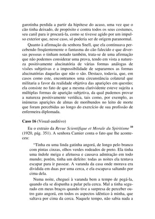 garotinha perdida a partir da hipótese do acaso, uma vez que o
cão tinha deixado, de propósito e contra todos os seus costumes,
seu canil para ir procurá-la, como se tivesse agido por um impul-
so exterior que, nesse caso, só poderia ser de origem paranormal.
Quanto à afirmação da senhora Snell, que ela continuava per-
cebendo freqüentemente o fantasma do cão falecido e que diver-
sas pessoas o tinham notado também, trata-se de uma afirmação
que não podemos considerar uma prova, tendo em vista a nature-
za positivamente alucinatória de várias formas análogas de
visões subjetivas e a impossibilidade de separarmos as formas
alucinatórias daquelas que não o são. Destaco, todavia, que, em
casos como este, encontramos uma circunstância colateral que
militaria a favor da realidade objetiva das aparições em questão;
ela consiste no fato de que a mesma clarividente esteve sujeita a
múltiplas formas de aparição subjetiva, da qual pudemos provar
a natureza positivamente verídica, tais como, por exemplo, as
inúmeras aparições de almas de moribundos no leito de morte
que foram percebidas ao longo do exercício de sua profissão de
enfermeira diplomada.
Caso 16 (Visual-auditivo)
Eu o extraio da Revue Scientifique et Morale du Spiritisme 10
(1920, pág. 351). A senhora Camier conta o fato que lhe aconte-
ceu:
“Tinha eu uma linda gatinha angorá, de longo pelo branco
com pintas cinzas, olhos verdes rodeados de preto. Ela tinha
uma índole meiga e afetuosa e causava admiração em todo
mundo; porém, tinha um defeito: todas as noites ela tentava
escapar para ir passear. A varanda da casa onde morava era
dividida em duas por uma cerca, e ela escapava saltando por
cima dela.
Numa noite, cheguei à varanda bem a tempo de pegá-la,
quando ela se dispunha a pular pela cerca. Mal a tinha segu-
rado em meus braços quando tive a surpresa de perceber ou-
tro gato angorá, em todos os aspectos idêntico à minha, que
saltava por cima da cerca. Naquele tempo, não sabia nada a
 