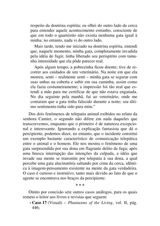 respeito da doutrina espírita; eu olhei do outro lado da cerca
para entender aquele acontecimento estranho, consciente de
que em todo o quarteirão não existia nenhuma gata igual à
minha; no entanto, nada vi do outro lado.
Mais tarde, tendo me iniciado na doutrina espírita, entendi
que, naquele momento, minha gata, completamente invadida
pela idéia de fugir, tinha liberado seu perispírito com tama-
nha intensidade que ela pôde parecer real.
Após algum tempo, a pobrezinha ficou doente; tive de re-
correr aos cuidados de um veterinário. Na noite em que ela
morreu, senti – realmente senti – minha gata se segurar com
suas unhas na coberta e subir em sua caminha, assim como
ela fazia costumeiramente; a impressão foi tão real que es-
tendi a mão para me certificar de que não estava enganada.
No dia seguinte pela manhã, fui ao veterinário, onde me
contaram que a gata tinha falecido durante a noite; seu últi-
mo sentimento tinha sido para mim.”
Dos dois fenômenos de telepatia animal exibidos no relato da
senhora Camier, o segundo não difere em nada daqueles que
transcrevemos, enquanto que o primeiro é de natureza excepcio-
nal e interessante. Ignorando a explicação fantasista que dá o
percipiente, podemos dizer, no entanto, que o incidente constitui
um exemplo bastante característico de comunicação telepática
entre o animal e o homem. Ele nos mostra o fenômeno de uma
gata surpreendida por sua dona em flagrante delito de fuga; após
uma brusca interrupção das intenções da culpada, a idéia que
invade sua mente se transmite por telepatia à sua dona, a qual
percebe uma gata alucinatória saltando por cima da cerca, idênti-
ca à imagem-pensamento existente na mente da gata verdadeira.
O caso é curioso e instrutivo, tanto mais devido ao fato de que o
agente se encontrava nos braços da percipiente.
* * *
Omito por concisão sete outros casos análogos, para os quais
remeto o leitor aos livros e revistas que seguem:
• Caso 17 (Visual) – Phantasms of the Living, vol. II, pág.
446;
 