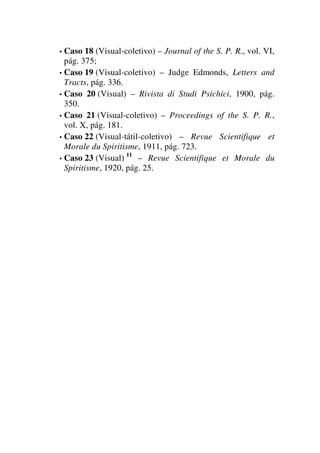 • Caso 18 (Visual-coletivo) – Journal of the S. P. R., vol. VI,
pág. 375;
• Caso 19 (Visual-coletivo) – Judge Edmonds, Letters and
Tracts, pág. 336.
• Caso 20 (Visual) – Rivista di Studi Psichici, 1900, pág.
350.
• Caso 21 (Visual-coletivo) – Proceedings of the S. P. R.,
vol. X, pág. 181.
• Caso 22 (Visual-tátil-coletivo) – Revue Scientifique et
Morale du Spiritisme, 1911, pág. 723.
• Caso 23 (Visual) 11
– Revue Scientifique et Morale du
Spiritisme, 1920, pág. 25.
 
