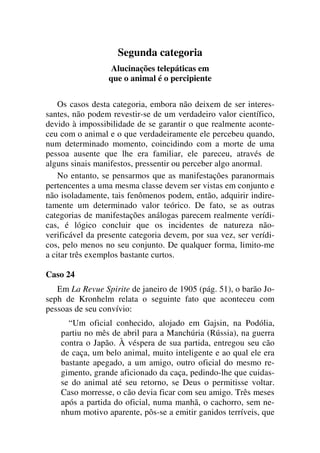 Segunda categoria
Alucinações telepáticas em
que o animal é o percipiente
Os casos desta categoria, embora não deixem de ser interes-
santes, não podem revestir-se de um verdadeiro valor científico,
devido à impossibilidade de se garantir o que realmente aconte-
ceu com o animal e o que verdadeiramente ele percebeu quando,
num determinado momento, coincidindo com a morte de uma
pessoa ausente que lhe era familiar, ele pareceu, através de
alguns sinais manifestos, pressentir ou perceber algo anormal.
No entanto, se pensarmos que as manifestações paranormais
pertencentes a uma mesma classe devem ser vistas em conjunto e
não isoladamente, tais fenômenos podem, então, adquirir indire-
tamente um determinado valor teórico. De fato, se as outras
categorias de manifestações análogas parecem realmente verídi-
cas, é lógico concluir que os incidentes de natureza não-
verificável da presente categoria devem, por sua vez, ser verídi-
cos, pelo menos no seu conjunto. De qualquer forma, limito-me
a citar três exemplos bastante curtos.
Caso 24
Em La Revue Spirite de janeiro de 1905 (pág. 51), o barão Jo-
seph de Kronhelm relata o seguinte fato que aconteceu com
pessoas de seu convívio:
“Um oficial conhecido, alojado em Gajsin, na Podólia,
partiu no mês de abril para a Manchúria (Rússia), na guerra
contra o Japão. À véspera de sua partida, entregou seu cão
de caça, um belo animal, muito inteligente e ao qual ele era
bastante apegado, a um amigo, outro oficial do mesmo re-
gimento, grande aficionado da caça, pedindo-lhe que cuidas-
se do animal até seu retorno, se Deus o permitisse voltar.
Caso morresse, o cão devia ficar com seu amigo. Três meses
após a partida do oficial, numa manhã, o cachorro, sem ne-
nhum motivo aparente, pôs-se a emitir ganidos terríveis, que
 