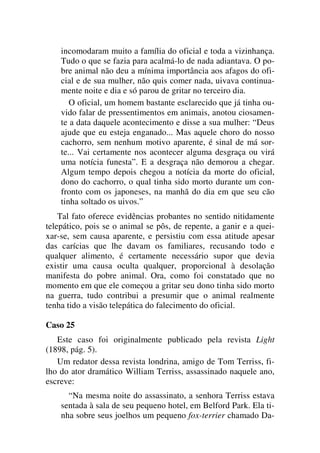 incomodaram muito a família do oficial e toda a vizinhança.
Tudo o que se fazia para acalmá-lo de nada adiantava. O po-
bre animal não deu a mínima importância aos afagos do ofi-
cial e de sua mulher, não quis comer nada, uivava continua-
mente noite e dia e só parou de gritar no terceiro dia.
O oficial, um homem bastante esclarecido que já tinha ou-
vido falar de pressentimentos em animais, anotou ciosamen-
te a data daquele acontecimento e disse a sua mulher: “Deus
ajude que eu esteja enganado... Mas aquele choro do nosso
cachorro, sem nenhum motivo aparente, é sinal de má sor-
te... Vai certamente nos acontecer alguma desgraça ou virá
uma notícia funesta”. E a desgraça não demorou a chegar.
Algum tempo depois chegou a notícia da morte do oficial,
dono do cachorro, o qual tinha sido morto durante um con-
fronto com os japoneses, na manhã do dia em que seu cão
tinha soltado os uivos.”
Tal fato oferece evidências probantes no sentido nitidamente
telepático, pois se o animal se pôs, de repente, a ganir e a quei-
xar-se, sem causa aparente, e persistiu com essa atitude apesar
das carícias que lhe davam os familiares, recusando todo e
qualquer alimento, é certamente necessário supor que devia
existir uma causa oculta qualquer, proporcional à desolação
manifesta do pobre animal. Ora, como foi constatado que no
momento em que ele começou a gritar seu dono tinha sido morto
na guerra, tudo contribui a presumir que o animal realmente
tenha tido a visão telepática do falecimento do oficial.
Caso 25
Este caso foi originalmente publicado pela revista Light
(1898, pág. 5).
Um redator dessa revista londrina, amigo de Tom Terriss, fi-
lho do ator dramático William Terriss, assassinado naquele ano,
escreve:
“Na mesma noite do assassinato, a senhora Terriss estava
sentada à sala de seu pequeno hotel, em Belford Park. Ela ti-
nha sobre seus joelhos um pequeno fox-terrier chamado Da-
 