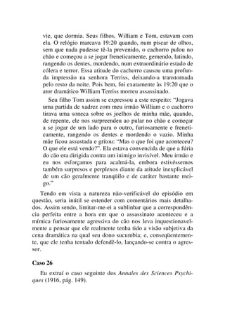 vie, que dormia. Seus filhos, William e Tom, estavam com
ela. O relógio marcava 19:20 quando, num piscar de olhos,
sem que nada pudesse tê-la prevenido, o cachorro pulou no
chão e começou a se jogar freneticamente, gemendo, latindo,
rangendo os dentes, mordendo, num extraordinário estado de
cólera e terror. Essa atitude do cachorro causou uma profun-
da impressão na senhora Terriss, deixando-a transtornada
pelo resto da noite. Pois bem, foi exatamente às 19:20 que o
ator dramático William Terriss morreu assassinado.
Seu filho Tom assim se expressou a este respeito: “Jogava
uma partida de xadrez com meu irmão William e o cachorro
tirava uma soneca sobre os joelhos de minha mãe, quando,
de repente, ele nos surpreendeu ao pular no chão e começar
a se jogar de um lado para o outro, furiosamente e freneti-
camente, rangendo os dentes e mordendo o vazio. Minha
mãe ficou assustada e gritou: “Mas o que foi que aconteceu?
O que ele está vendo?”. Ela estava convencida de que a fúria
do cão era dirigida contra um inimigo invisível. Meu irmão e
eu nos esforçamos para acalmá-la, embora estivéssemos
também surpresos e perplexos diante da atitude inexplicável
de um cão geralmente tranqüilo e de caráter bastante mei-
go.”
Tendo em vista a natureza não-verificável do episódio em
questão, seria inútil se estender com comentários mais detalha-
dos. Assim sendo, limitar-me-ei a sublinhar que a correspondên-
cia perfeita entre a hora em que o assassinato aconteceu e a
mímica furiosamente agressiva do cão nos leva inquestionavel-
mente a pensar que ele realmente tenha tido a visão subjetiva da
cena dramática na qual seu dono sucumbia; e, conseqüentemen-
te, que ele tenha tentado defendê-lo, lançando-se contra o agres-
sor.
Caso 26
Eu extraí o caso seguinte dos Annales des Sciences Psychi-
ques (1916, pág. 149).
 