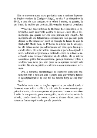 Ele se encontra numa carta particular que a senhora Esperan-
za Payker enviou de Zurique (Suíça), no dia 7 de dezembro de
1916, a uma de suas amigas, e se refere à morte, na guerra, de
um irmão da mulher em questão. Eis o trecho essencial do relato:
“Você me pede notícias de Richard. Ele sucumbiu, o po-
brezinho, num confronto contra os russos! Justo ele, o cos-
mopolita, que queria ver em todo homem um irmão!... No
momento de seu falecimento ocorreu um fato que não pode
deixar de lhe interessar. você se recorda de Kacui (o cão de
Richard)? Muito bem, às 19 horas do último dia 13 de agos-
to, ele estava como que adormecido sob meus pés. Num pis-
car de olhos, ele se levantou, correu até a porta balançando o
rabo, ladrando alegremente e saltando, como se estivesse re-
cebendo uma pessoa conhecida; aí, de súbito, ele se retirou
assustado, gritou lamentosamente, gemeu, tremeu e voltou a
se deitar aos meus pés, sem parar de se queixar durante toda
a noite. No dia seguinte, ele deixou a casa; nunca mais o vi-
mos.
Ora, a estranha manifestação do cachorro coincidiu exa-
tamente com a hora em que Richard caiu gravemente ferido;
o desaparecimento do cão foi na mesma hora de sua mor-
te...”
Também neste caso a reação expressiva do animal tende a
demonstrar o caráter verídico da telepatia, levando em conta que,
primeiramente, ele se comportou alegremente, como se assistisse
à volta de um parente, para, em seguida, mudar drasticamente de
atitude, dando sinais de susto, como se tivesse dado conta da
natureza fantasmagórica do que ele percebia.
 