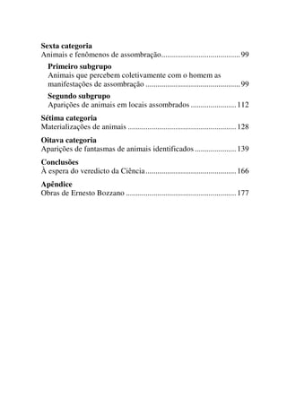Sexta categoria
Animais e fenômenos de assombração........................................99
Primeiro subgrupo
Animais que percebem coletivamente com o homem as
manifestações de assombração ................................................99
Segundo subgrupo
Aparições de animais em locais assombrados .......................112
Sétima categoria
Materializações de animais .......................................................128
Oitava categoria
Aparições de fantasmas de animais identificados .....................139
Conclusões
À espera do veredicto da Ciência..............................................166
Apêndice
Obras de Ernesto Bozzano ........................................................177
 