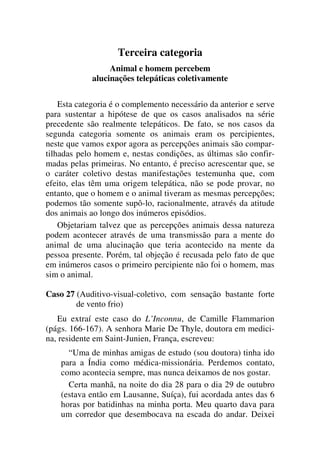 Terceira categoria
Animal e homem percebem
alucinações telepáticas coletivamente
Esta categoria é o complemento necessário da anterior e serve
para sustentar a hipótese de que os casos analisados na série
precedente são realmente telepáticos. De fato, se nos casos da
segunda categoria somente os animais eram os percipientes,
neste que vamos expor agora as percepções animais são compar-
tilhadas pelo homem e, nestas condições, as últimas são confir-
madas pelas primeiras. No entanto, é preciso acrescentar que, se
o caráter coletivo destas manifestações testemunha que, com
efeito, elas têm uma origem telepática, não se pode provar, no
entanto, que o homem e o animal tiveram as mesmas percepções;
podemos tão somente supô-lo, racionalmente, através da atitude
dos animais ao longo dos inúmeros episódios.
Objetariam talvez que as percepções animais dessa natureza
podem acontecer através de uma transmissão para a mente do
animal de uma alucinação que teria acontecido na mente da
pessoa presente. Porém, tal objeção é recusada pelo fato de que
em inúmeros casos o primeiro percipiente não foi o homem, mas
sim o animal.
Caso 27 (Auditivo-visual-coletivo, com sensação bastante forte
de vento frio)
Eu extraí este caso do L’Inconnu, de Camille Flammarion
(págs. 166-167). A senhora Marie De Thyle, doutora em medici-
na, residente em Saint-Junien, França, escreveu:
“Uma de minhas amigas de estudo (sou doutora) tinha ido
para a Índia como médica-missionária. Perdemos contato,
como acontecia sempre, mas nunca deixamos de nos gostar.
Certa manhã, na noite do dia 28 para o dia 29 de outubro
(estava então em Lausanne, Suíça), fui acordada antes das 6
horas por batidinhas na minha porta. Meu quarto dava para
um corredor que desembocava na escada do andar. Deixei
 