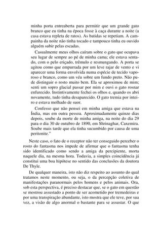 minha porta entreaberta para permitir que um grande gato
branco que eu tinha na época fosse à caça durante a noite (a
casa estava repleta de ratos). As batidas se repetiam. A cam-
painha da noite não tinha tocado e tampouco tinha eu ouvido
alguém subir pelas escadas.
Casualmente meus olhos caíram sobre o gato que ocupava
seu lugar de sempre ao pé de minha cama; ele estava senta-
do, com o pelo eriçado, trêmulo e resmungando. A porta se
agitou como que empurrada por um leve rajar de vento e vi
aparecer uma forma envolvida numa espécie de tecido vapo-
roso e branco, como um véu sobre um fundo preto. Não pu-
de distinguir o rosto muito bem. Ela se aproximou de mim;
senti um sopro glacial passar por mim e ouvi o gato rosnar
enfurecido. Instintivamente fechei os olhos e, quando os abri
novamente, tudo tinha desaparecido. O gato tremia por intei-
ro e estava molhado de suor.
Confesso que não pensei em minha amiga que estava na
Índia, mas em outra pessoa. Aproximadamente quinze dias
depois, soube da morte de minha amiga, na noite do dia 29
para o dia 30 de outubro de 1890, em Shrinaghar, Caxemira.
Soube mais tarde que ela tinha sucumbido por causa de uma
peritonite.”
Neste caso, o fato de o receptor não ter conseguido perceber o
rosto do fantasma nos impede de afirmar que o fantasma tenha
sido identificado como sendo a amiga da percipiente, morta
naquele dia, na mesma hora. Todavia, a simples coincidência já
constitui uma boa hipótese no sentido das conclusões da doutora
De Thyle.
De qualquer maneira, isto não diz respeito ao assunto do qual
tratamos neste momento, ou seja, o da percepção coletiva de
manifestações paranormais pelos homens e pelos animais. Ora,
sob esta perspectiva, é preciso destacar que, se o gato em questão
se mostrou assustado a ponto de ser acometido por tremedeiras e
por uma transpiração abundante, isto mostra que ele teve, por sua
vez, a visão de algo anormal o bastante para se assustar. O que
 
