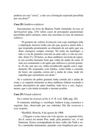 poderia ser esta “coisa”, a não ser a formação espectral percebida
por sua dona?”
Caso 28 (Auditivo-coletivo)
Encontramos no livro de Hudson Tuttle intitulado Arcana of
Spiritualism (pág. 234) vários casos de percepções paranormais
percebidas pelos animais; entre elas encontra-se esta, de natureza
coletiva:
“O grumete do veleiro Avalanche (em cujo naufrágio toda
a tripulação morreu) tinha um cão que gostava muito dele e
que respondia prontamente ao chamado de um apito que seu
dono carregava sempre consigo. Na noite do naufrágio, a
mãe e a tia do grumete estavam na ante-sala e o cão na cozi-
nha. Entre 9 e 10 horas, as duas mulheres ouviram de repen-
te um assobio bastante forte que vinha do andar de cima. O
som era exatamente o do apito que utilizava o jovem grume-
te. O cão, por sua vez, tinha reconhecido aquele som e rapi-
damente lhe respondeu com latidos, como tinha o costume
de fazer; em seguida, correu até o andar de cima, onde ele
supunha que encontraria seu dono.”
Se o cachorro do pobre grumete tinha corrido até o andar de
cima, e se naquele momento as duas mulheres tinham escutado o
assobio alucinatório do apito familiar, tudo leva a crer, logica-
mente, que o cão tenha escutado o mesmo assobio.
Caso 29 (Visual-coletivo)
Eu o retirei do Journal of the S. P. R. (vol. XIII, pág. 28).
O eminente mitólogo e sociólogo Andrew Lang comunica o
seguinte fato, observado por sua sobrinha. Ela lhe escreveu a
esse respeito:
“Skelfhill, Hawick, 8 de agosto de 1906.
... Cheguei a estas terras em 4 de agosto: na segunda-feira,
dia 6, estava no monte Pen, onde, pela primeira vez, vi um
fantasma. Estava acompanhada do meu velho cão Turk e su-
bi a montanha lentamente, parando com freqüência por cau-
 