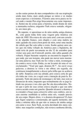 sa das curtas pernas de meu companheiro e de sua respiração
ainda mais lenta; mais ainda porque as raízes e as mudas
eram espessas e resistentes. Fizemos uma nova pausa no lo-
cal onde o monte Pen erige bruscamente seu cume imponen-
te. Sentei-me de costas para a barreira, tendo diante de mim
a montanha rochosa, enquanto Turk estava sentado, ofegan-
te, aos meus pés...
De repente, vi aproximar-se de mim minha amiga doutora
H., com quem tinha feito uma viagem pela América em
maio de 1905. Ela estava de saia curta azul, com um corsele-
te de algodão branco, sem chapéu e com uma muleta na
mão; quando ela estava bem perto de mim, notei uma mecha
de cabelo que lhe caía sobre o rosto. Soube quinze anos an-
tes que ela tinha voltado da América para a Inglaterra, de
onde teria de partir novamente no dia 12 de setembro para
visitar seus pais em Cornwall; porém, não sabia quando ela
voltaria. Fiquei bastante surpresa ao encontrá-la naquele lu-
gar onde, por um instante, não pude me mover nem murmu-
rar uma palavra; mas Turk me fez voltar a mim, resmungan-
do contra a nova visita. Então, eu me levantei de uma só vez
exclamando: “Você por aqui, doutora H.?”. Ao ouvir essas
palavras, a doutora se virou e me olhou; em seguida, ela
continuou tranqüilamente a descer pela trilha que eu acabava
de subir. Surpresa com sua atitude, pois estava certa de que
ela tinha me visto, eu a segui com a intenção de pará-la. Es-
perando, Turk não parou de resmungar e de latir, mas sem se
distanciar de mim, enquanto que normalmente ele se joga la-
tindo nas pessoas e nos cães que lhe são desconhecidos. No-
tei que o pelo de suas costas estava eriçado e que seu rabo
estava arcado como um gancho. Quando alcancei a doutora e
ia estender o braço para colocá-lo sobre seus ombros, um in-
seto enorme zumbindo se enfiou entre nós, voando através
de seu corpo. Depois disto, vi a doutora desaparecer! É claro
que fiquei surpresa e consternada; até aquele momento, não
tinha a mínima idéia de que não se tratava de minha amiga
em carne e osso. Sem Turk, eu teria duvidado dos meus sen-
tidos; mas naquelas condições, não restava nenhuma dúvida,
 