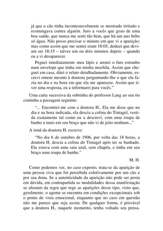 já que o cão tinha incontestavelmente se mostrado irritado e
resmungava contra alguém. Juro a vocês que gozo de uma
boa saúde, que nunca me senti tão bem, que há um ano bebo
só água. Não posso precisar o minuto em que vi a aparição;
mas como assim que me sentei eram 18:05, deduzi que devi-
am ser 18:15 – talvez um ou dois minutos depois – quando
eu a vi desaparecer.
Peguei imediatamente meu lápis e anotei o fato estranho
num envelope que tinha em minha mochila. Assim que che-
guei em casa, ditei o relato detalhadamente. Obviamente, es-
crevi ontem mesmo à doutora perguntando-lhe o que ela fa-
zia no dia e na hora em que ela me apareceu. Assim que ti-
ver uma resposta, eu a informarei para vocês.”
Uma carta sucessiva da sobrinha do professor Lang ao seu tio
continha a passagem seguinte:
“... Encontrei-me com a doutora H.. Ela me disse que no
dia e na hora indicada, ela descia a colina do Tintagel, vesti-
da exatamente tal como eu a descrevi, com uma roupa de
banho a mais em seu braço que não vi de jeito nenhum...”
A irmã da doutora H. escreve:
“No dia 6 de outubro de 1906, por volta das 18 horas, a
doutora H. descia a colina do Tintagel após ter se banhado.
Ela estava com uma saia azul, sem chapéu, e tinha em seu
braço uma roupa de banho.”
M. H.
Como podemos ver, no caso exposto, trata-se da aparição de
uma pessoa viva que foi percebida coletivamente por um cão e
por sua dona. Se a autenticidade da aparição não pode ser posta
em dúvida, em contrapartida as modalidades dessa manifestação
se afastam da regra que rege as aparições desse tipo, visto que,
geralmente, o agente se encontra em condições excepcionais sob
o ponto de vista emocional, enquanto que no caso em questão
não me parece que seja assim. De qualquer forma, é provável
que a doutora H., naquele momento, tenha voltado seu pensa-
 