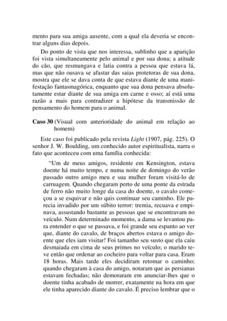 mento para sua amiga ausente, com a qual ela deveria se encon-
trar alguns dias depois.
Do ponto de vista que nos interessa, sublinho que a aparição
foi vista simultaneamente pelo animal e por sua dona; a atitude
do cão, que resmungava e latia contra a pessoa que estava lá,
mas que não ousava se afastar das saias protetoras de sua dona,
mostra que ele se dava conta de que estava diante de uma mani-
festação fantasmagórica, enquanto que sua dona pensava absolu-
tamente estar diante de sua amiga em carne e osso; aí está uma
razão a mais para contradizer a hipótese da transmissão de
pensamento do homem para o animal.
Caso 30 (Visual com anterioridade do animal em relação ao
homem)
Este caso foi publicado pela revista Light (1907, pág. 225). O
senhor J. W. Boulding, um conhecido autor espiritualista, narra o
fato que aconteceu com uma família conhecida:
“Um de meus amigos, residente em Kensington, estava
doente há muito tempo, e numa noite de domingo do verão
passado outro amigo meu e sua mulher foram visitá-lo de
carruagem. Quando chegaram perto de uma ponte da estrada
de ferro não muito longe da casa do doente, o cavalo come-
çou a se esquivar e não quis continuar seu caminho. Ele pa-
recia invadido por um súbito terror: tremia, recuava e empi-
nava, assustando bastante as pessoas que se encontravam no
veículo. Num determinado momento, a dama se levantou pa-
ra entender o que se passava, e foi grande seu espanto ao ver
que, diante do cavalo, de braços abertos estava o amigo do-
ente que eles iam visitar! Foi tamanho seu susto que ela caiu
desmaiada em cima de seus primos no veículo; o marido te-
ve então que ordenar ao cocheiro para voltar para casa. Eram
18 horas. Mais tarde eles decidiram retomar o caminho;
quando chegaram à casa do amigo, notaram que as persianas
estavam fechadas; não demoraram em anunciar-lhes que o
doente tinha acabado de morrer, exatamente na hora em que
ele tinha aparecido diante do cavalo. É preciso lembrar que o
 
