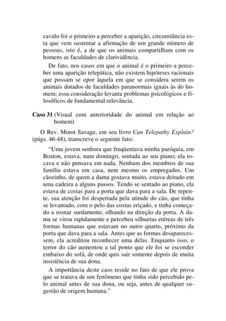 cavalo foi o primeiro a perceber a aparição, circunstância es-
ta que vem sustentar a afirmação de um grande número de
pessoas, isto é, a de que os animais compartilham com os
homens as faculdades de clarividência.
De fato, nos casos em que o animal é o primeiro a perce-
ber uma aparição telepática, não existem hipóteses racionais
que possam se opor àquela em que se considera serem os
animais dotados de faculdades paranormais iguais às do ho-
mem; essa consideração levanta problemas psicológicos e fi-
losóficos de fundamental relevância.
Caso 31 (Visual com anterioridade do animal em relação ao
homem)
O Rev. Minot Savage, em seu livro Can Telepathy Explain?
(págs. 46-48), transcreve o seguinte fato:
“Uma jovem senhora que freqüentava minha paróquia, em
Boston, estava, num domingo, sentada ao seu piano; ela to-
cava e não pensava em nada. Nenhum dos membros de sua
família estava em casa, nem mesmo os empregados. Um
cãozinho, de quem a dama gostava muito, estava deitado em
uma cadeira a alguns passos. Tendo se sentado ao piano, ela
estava de costas para a porta que dava para a sala. De repen-
te, sua atenção foi despertada pela atitude do cão, que tinha
se levantado, com o pelo das costas eriçado, e tinha começa-
do a rosnar surdamente, olhando na direção da porta. A da-
ma se virou rapidamente e percebeu silhuetas etéreas de três
formas humanas que estavam no outro quarto, próximo da
porta que dava para a sala. Antes que as formas desapareces-
sem, ela acreditou reconhecer uma delas. Enquanto isso, o
terror do cão aumentou a tal ponto que ele foi se esconder
embaixo do sofá, de onde quis sair somente depois de muita
insistência de sua dona.
A importância deste caso reside no fato de que ele prova
que se tratava de um fenômeno que tinha sido percebido pe-
lo animal antes de sua dona, ou seja, antes de qualquer su-
gestão de origem humana.”
 
