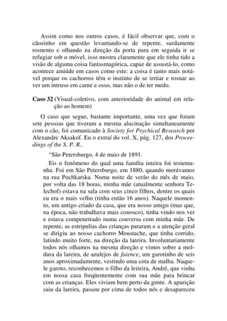 Assim como nos outros casos, é fácil observar que, com o
cãozinho em questão levantando-se de repente, surdamente
rosnento e olhando na direção da porta para em seguida ir se
refugiar sob o móvel, isso mostra claramente que ele tinha tido a
visão de alguma coisa fantasmagórica, capaz de assustá-lo, como
acontece amiúde em casos como este: a coisa é tanto mais notá-
vel porque os cachorros têm o instinto de se irritar e rosnar ao
ver um intruso em carne e osso, mas não o de ter medo.
Caso 32 (Visual-coletivo, com anterioridade do animal em rela-
ção ao homem)
O caso que segue, bastante importante, uma vez que foram
sete pessoas que tiveram a mesma alucinação simultaneamente
com o cão, foi comunicado à Society for Psychical Research por
Alexandre Aksakof. Eu o extraí do vol. X, pág. 127, dos Procee-
dings of the S. P. R..
“São Petersburgo, 4 de maio de 1891.
Eis o fenômeno do qual uma família inteira foi testemu-
nha. Foi em São Petersburgo, em 1880, quando morávamos
na rua Pochkarska. Numa noite de verão do mês de maio,
por volta das 18 horas, minha mãe (atualmente senhora Te-
lechof) estava na sala com seus cinco filhos, dentre os quais
eu era o mais velho (tinha então 16 anos). Naquele momen-
to, um antigo criado da casa, que era nosso amigo (mas que,
na época, não trabalhava mais conosco), tinha vindo nos ver
e estava compenetrado numa conversa com minha mãe. De
repente, as estripulias das crianças pararam e a atenção geral
se dirigiu ao nosso cachorro Moustache, que tinha corrido,
latindo muito forte, na direção da lareira. Involuntariamente
todos nós olhamos na mesma direção e vimos sobre a mol-
dura da lareira, de azulejos de faience, um garotinho de seis
anos aproximadamente, vestindo uma cota de malha. Naque-
le garoto, reconhecemos o filho da leiteira, André, que vinha
em nossa casa freqüentemente com sua mãe para brincar
com as crianças. Eles viviam bem perto da gente. A aparição
saiu da lareira, passou por cima de todos nós e desapareceu
 