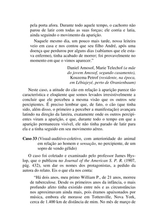 pela porta afora. Durante todo aquele tempo, o cachorro não
parou de latir com todas as suas forças; ele corria e latia,
ainda seguindo o movimento da aparição.
Naquele mesmo dia, um pouco mais tarde, nossa leiteira
veio em casa e nos contou que seu filho André, após uma
doença que perdurou por alguns dias (sabíamos que ele esta-
va enfermo), tinha acabado de morrer; foi provavelmente no
momento em que o vimos aparecer.”
Daniel Amosof, Marie Telechof (a mãe
do jovem Amosof, segundo casamento),
Kouzema Petrof (residente, na época,
em Lébiajeyé, perto de Oranienbaum)
Neste caso, a atitude do cão em relação à aparição parece tão
característica e eloqüente que somos levados irresistivelmente a
concluir que ele percebeu a mesma visão que os outros sete
percipientes. É preciso lembrar que, de fato, o cão (que tinha
sido, além disso, o primeiro a perceber a manifestação) avançara
latindo na direção da lareira, exatamente onde os outros percipi-
entes viram a aparição, e que, durante todo o tempo em que a
aparição permaneceu visível, ele não tinha parado de latir para
ela e a tinha seguido em seu movimento aéreo.
Caso 33 (Visual-auditivo-coletivo, com anterioridade do animal
em relação ao homem e sensação, no percipiente, de um
sopro de vendo gélido)
O caso foi coletado e examinado pelo professor James Hys-
lop, que o publicou no Journal of the American S. P. R. (1907,
pág. 432), sem dar os nomes dos protagonistas, a pedido da
autora do relato. Eis o que ela nos conta:
“Há dois anos, meu primo William P., de 21 anos, morreu
de tuberculose. Desde os primeiros anos da infância, o mais
profundo afeto tinha existido entre nós e as circunstâncias
nos aproximavam ainda mais, pois éramos apaixonados por
música, embora ele morasse em Tottenville, Nova York,
cerca de 1.400 km de distância de mim. No mês de março de
 
