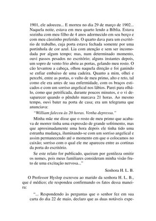 1901, ele adoeceu... E morreu no dia 29 de março de 1902...
Naquela noite, estava em meu quarto lendo a Bíblia. Estava
sozinha com meu filho de 4 anos adormecido em seu berço e
com meu cãozinho preferido. O quarto dava para um escritó-
rio de trabalho, cuja porta estava fechada somente por uma
portinhola de cor azul. Lia com atenção e sem ser incomo-
dada por algum tempo; mas, num determinado momento,
ouvi passos pesados no escritório; alguns instantes depois,
um sopro de vento frio abriu as portas, gelando meu rosto. O
cão levantou a cabeça, olhou naquela direção e foi ganindo
se enfiar embaixo de uma cadeira. Quanto a mim, olhei e
percebi, entre as portas, o vulto de meu primo, alto e reto, tal
como ele era antes de sua enfermidade, com os braços esti-
cados e com um sorriso angelical nos lábios. Parei para olhá-
lo, como que petrificada, durante poucos minutos, e o vi de-
saparecer quando o pêndulo marcava 21 horas. Ao mesmo
tempo, ouvi bater na porta de casa; era um telegrama que
anunciava:
“William faleceu às 20 horas. Venha depressa.”
Minha mãe me disse que o rosto de meu primo que acaba-
va de morrer tinha uma expressão de grande sofrimento, mas
que aproximadamente uma hora depois ele tinha tido uma
estranha mudança, iluminando-se com um sorriso angelical e
assim permanecendo até o momento em que o colocamos no
caixão; sorriso com o qual ele me apareceu entre as cortinas
da porta do escritório.
Se este relato for publicado, queiram por gentileza omitir
os nomes, pois meus familiares consideram minha visão fru-
to de uma excitação nervosa...”
Senhora H. L. B.
O Professor Hyslop escreveu ao marido da senhora H. L. B.,
que é médico; ele respondeu confirmando os fatos dessa manei-
ra:
“... Respondendo às perguntas que o senhor fez em sua
carta do dia 22 de maio, declaro que as duas notáveis expe-
 