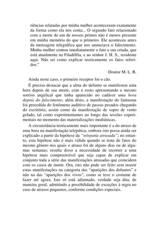 riências relatadas por minha mulher aconteceram exatamente
da forma como ela nos conta... O segundo fato relacionado
com a morte de um de nossos primos não é menos presente
em minha memória do que o primeiro. Ele aconteceu antes
da mensagem telegráfica que nos anunciava o falecimento.
Minha mulher contou imediatamente o fato a sua criada, que
está atualmente na Filadélfia, e ao senhor J. H. S., residente
aqui. Não sei como explicar teoricamente os fatos referi-
dos.”
Doutor M. L. B.
Ainda neste caso, o primeiro receptor foi o cão.
É preciso destacar que a alma do defunto se manifestou uma
hora depois de sua morte, com o rosto apresentando o mesmo
sorriso angelical que tinha aparecido no cadáver uma hora
depois do falecimento; além disto, a manifestação do fantasma
foi precedida do fenômeno auditivo de passos pesados chegando
do escritório, assim como da manifestação de sopro de vento
gelado, tal como experimentamos ao longo das sessões experi-
mentais no momento das materializações mediúnicas.
A circunstância teoricamente mais importante é a do atraso de
uma hora na manifestação telepática, embora isto possa ainda ser
explicado a partir da hipótese da “telepatia atrasada”; no entan-
to, esta hipótese não é mais válida quando se trata de fatos do
mesmo gênero nos quais o atraso foi de alguns dias ou de algu-
mas semanas; resulta disso a necessidade de recorrer a uma
hipótese mais compreensível que seja capaz de explicar em
conjunto toda a série das manifestações atrasadas que coincidem
com os casos de morte. Ora, isto não pode ser feito sem inserir
estas manifestações na categoria das “aparições dos defuntos” e
não na das “aparições dos vivos”, como se teve o costume de
fazer até agora. Isto só está adiantado, verdade seja dita, de
maneira geral, admitindo a possibilidade de exceções à regra no
caso de atrasos pequenos, conforme condições especiais.
 
