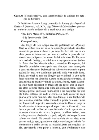Caso 34 (Visual-coletivo, com anterioridade do animal em rela-
ção ao homem)
O Professor Andrew Lang comunica à Society for Psychical
Research (Journal, vol. XIV, pág. 70) o episódio abaixo, presen-
te numa carta a ele endereçada e escrita por uma amiga:
“22, York Mansion’s. Battersea Park, S. W.
10 de fevereiro de 1909.
Caro professor,
Ao longo de seu artigo recente publicado no Morning
Post, o senhor cita um caso de aparição percebido simulta-
neamente por uma senhora e por seu cão. Acredito que o se-
nhor possa se interessar por uma experiência parecida que
aconteceu comigo e com meu cão há seis anos. Eu lia, sen-
tada ao lado do fogo, na minha sala, cuja porta estava fecha-
da. Meu cão Dan dormia sobre o assoalho. De repente, fui
distraída de minha leitura pelo meu cão, que tinha começado
a ganir surdamente. Debrucei-me sobre ele e o acariciei para
acalmá-lo, mas ele continuou ganindo cada vez mais forte.
Então eu olhei na mesma direção que o animal (o que pude
fazer somente me virando) e, para minha grande surpresa, vi
uma forma de mulher vestida de cinza, em pé, perto da por-
ta. Não pude distinguir os traços de seu rosto, que se escon-
dia atrás de uma planta que tinha em cima da mesa. Primei-
ramente pensei que fosse minha irmã e lhe perguntei por que
ela tinha voltado tão cedo e como ela pôde entrar no meu
quarto sem fazer barulho. Mas não demorei a me lembrar de
que, estando sozinha, tinha trancado a porta da casa. Então
me levantei de supetão, assustada, enquanto Dan se lançava
latindo contra a intrusa, que desapareceu rapidamente, em-
bora a porta do salão estivesse fechada. O cão apresentava
todos os sintomas de raiva e de pavor; os olhos luziam, mas
a cabeça estava abaixada e o pelo eriçado ao longo de sua
coluna vertebral. Ele parecia convencido de ter visto uma
pessoa real, já que, quando eu abri, ele se lançou latindo fu-
riosamente e assim desceu as escadas, para em seguida su-
bir, procurando sem parar a intrusa, que obviamente não
 