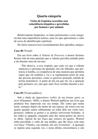 Quarta categoria
Visões de Espíritos ocorridas sem
coincidência telepática e percebidas
por homens e por animais
Relativamente freqüentes, os fatos pertencentes a esta catego-
ria têm uma importância teórica, uma vez que apresentam o valor
de casos de identificação espiritual.
De início transcreverei resumidamente dois episódios antigos:
Caso 48 (Visual)
Em seu livro sobre A Vidente de Prevorst, o doutor Justinus
Kerner fala de uma aparição que a vidente percebia amiúde junto
a ela durante mais de um ano.
“Ele observa, a esse respeito, que cada vez que a vidente
anunciava a presença da aparição, um cão labrador, que per-
tencia à família, se comportava de uma maneira que permitia
supor que ele também a via e ia rapidamente perto de uma
das pessoas presentes, como se quisesse proteção, latindo de
forma lamentável. A partir do dia em que ele viu a aparição
pela primeira vez, não quis mais ficar sozinho durante a noi-
te.”
Caso 49 (Visual-auditivo)
Sob o título de Apparitions reélles de ma femme après sa
mort (Chemnitz, 1804), o doutor Wœtzel publicou um livro que
produziu boa impressão em seu tempo. Ele conta que numa
noite, semanas depois da morte de sua esposa, ele estava em seu
quarto quando sentiu subitamente ao redor dele um vento tem-
pestuoso, embora as portas e as janelas estivessem fechadas. A
luz tinha se apagado, enquanto uma das meias-portas da alcova
se abriu. Apesar da luz fraca que reinava no quarto, Wœtzel
tinha percebido o vulto de sua mulher, que lhe disse com uma
voz fraca: “Charles, sou imortal, nós nos reveremos”. A aparição
se repetiu uma segunda vez, e nesta última circunstância o cão
 