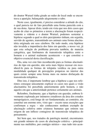 do doutor Wœtzel tinha girado ao redor do local onde se encon-
trava a aparição, balançando alegremente o rabo.
Neste caso, igualmente, é preciso considerar a atitude do cão,
o qual parecia ter de fato percebido uma forma parecida com a
de sua dona. Apesar disto, tendo em vista que nos dois casos que
acabo de citar os primeiros a terem a alucinação foram respecti-
vamente a vidente e o doutor Wœtzel, podemos sustentar a
hipótese segundo a qual os dois percipientes tinham, em seguida,
servido de agentes, transmitindo aos animais uma forma alucina-
tória originada em seus cérebros. De todo modo, esta hipótese
não invalida a importância dos fatos em questão, a nosso ver, já
que esta solução do problema provaria também, de maneira
categórica, que fenômenos de transmissão telepática entre o
homem e o animal realmente acontecem – o que constitui o
objetivo essencial desta classificação.
Ora, uma vez este fato reconhecido para as formas alucinató-
rias do tipo em questão, não seria mais lógico recusar em reco-
nhecê-lo para as formas de telepatia verídica ou para outra
modalidade qualquer de percepções psíquicas no interior das
quais existe sempre uma forma mais ou menos disfarçada de
transmissão telepática.
Dito isto, é importante lembrar que a hipótese a que nos refe-
rimos consegue unicamente explicar os casos nos quais a visão
alucinatória foi percebida anteriormente pelo homem, e não
aqueles em que a anterioridade pertence certamente aos animais.
Relembro, finalmente, que a hipótese em questão, embora li-
vremente explorada por inúmeros estudiosos da área dos estudos
metapsíquicos, está longe de ser fundamentada; ao contrário, ela
constitui um enorme erro, visto que – exceto raras exceções que
confirmam a regra – não conhecemos nenhum exemplo de
alucinação coletiva entre criaturas humanas que retirem sua
origem de um influxo contagioso de transmissão telepática do
pensamento.
Sei bem que, nos tratados de patologia mental, encontramos
um grande número de casos de alucinação coletiva – principal-
mente nas multidões, por contágio místico – mas tudo isto acon-
 
