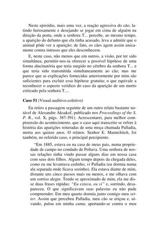 Neste episódio, mais uma vez, a reação agressiva do cão, la-
tindo furiosamente e desejando se jogar em cima de alguém na
direção da porta, onde a senhora T... percebe, ao mesmo tempo,
a aparição do defunto que ela tinha acusado, leva a admitir que o
animal pôde ver a aparição; de fato, os cães agem assim unica-
mente contra intrusos que eles desconhecem.
E, neste caso, não menos que em outros, a visão, por ter sido
simultânea, permitir-nos-ia oferecer a possível hipótese de uma
forma alucinatória que teria surgido no cérebro da senhora T... e
que teria sido transmitida simultaneamente ao cão; mas me
parece que as explicações fornecidas anteriormente por mim são
suficientes para excluir essa hipótese gratuita; o que equivale a
reconhecer o aspecto verídico do caso da aparição de um morto
criticado pela senhora T....
Caso 51 (Visual-auditivo-coletivo)
Eu retiro a passagem seguinte de um outro relato bastante no-
tável de Alexandre Aksakof, publicado nos Proceedings of the S.
P. R., vol. X, págs. 387-391). Acrescentarei, para melhor com-
preensão do acontecimento, que o caso aqui transcrito se refere à
história das aparições reiteradas de uma moça chamada Palladia,
morta aos quinze anos. O relator, Senhor E. Mamtchitch, foi
também, no referido caso, o principal percipiente.
“Em 1885, estava eu na casa de meus pais, numa proprie-
dade de campo no condado de Poltava. Uma senhora de nos-
sas relações tinha vindo passar alguns dias em nossa casa
com seus dois filhos. Algum tempo depois da chegada deles,
como eu me levantava cedinho, vi Palladia (eu dormia numa
ala separada onde ficava sozinho). Ela estava diante de mim,
distante uns cinco passos mais ou menos, e me olhava com
um sorriso alegre. Tendo se aproximado de mim, ela me dis-
se duas frases rápidas: “Eu estava, eu vi” e, sorrindo, desa-
pareceu. O que significavam suas palavras eu não pude
compreender. Em meu quarto dormia junto comigo meu set-
ter. Assim que percebeu Palladia, meu cão se eriçou e, ui-
vando, pulou em minha cama; apertando-se contra o meu
 