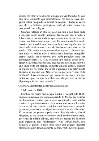 corpo, ele olhava na direção em que eu via Palladia. O cão
não latia, enquanto que normalmente ele não deixava nin-
guém entrar no quarto sem latir ou rosnar. E todas as vezes
que ele via Palladia, protegia-se perto de mim, como que
procurando um refúgio.
Quando Palladia evolou-se, desci na casa e não disse nada
a ninguém sobre aquele incidente. No mesmo dia, à noite, a
filha mais velha da senhora que estava em nossa casa me
contou um fato estranho que tinha lhe acontecido de manhã:
“Assim que acordei, senti como se houvesse alguém na ca-
beceira de minha cama e ouvi distintamente uma voz me di-
zendo: ‘Não tenha medo, sou bondosa e gentil’. Eu me virei,
mas nada vi; minha mãe e minha irmã dormiam tranqüila-
mente; aquilo me espantou, pois nada parecido tinha me
acontecido antes”. A isso, respondi que muitas coisas inex-
plicáveis acontecem conosco, mas não lhe disse nada sobre o
que tinha visto de manhã. Somente um ano depois, quando
já era seu noivo, contei-lhe sobre a aparição e as palavras de
Palladia no mesmo dia. Não seria ela que teria vindo vê-la
também? Devo acrescentar que, naquela ocasião, era a pri-
meira vez que via aquela senhorita e não pensava de forma
alguma que ia me casar com ela.”
A senhora Mamtchitch confirma assim o relato:
“5 de maio de 1891.
Lembro-me muito bem de que no dia 10 de julho de 1885,
quando estávamos visitando os pais de E. Mamtchitch, tinha
me levantado cedinho, pois estava combinado, entre minha
irmã e eu, que faríamos um passeio matinal. Ao me levantar
da cama, vi que mamãe e minha irmã dormiam e, naquele
momento, senti como se alguém estivesse à minha cabeceira.
Virando-me um pouco – pois temia olhar demais –, não vi
ninguém; ao me deitar novamente, ouvi imediatamente atrás,
por cima de minha cabeça, uma voz de mulher me dizendo
com meiguice, mas nitidamente: ‘Não tenhas medo, sou
bondosa e gentil’, e mais uma frase que esqueci naquele
mesmo instante. Imediatamente depois, vesti-me e fui passe-
 