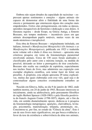 Embora não sejam dotados da capacidade de raciocinar – ex-
pressam apenas sentimentos e emoções – alguns animais são
capazes de demonstrar afeto e fidelidade de uma forma tão
sincera e permanente que enternecem alguns dos corações mais
empedernidos. Certos cães protagonizaram, em todas as épocas,
episódios inesquecíveis de heroísmo e dedicação a seus donos. A
literatura registra – desde Esopo, na Grécia Antiga, a Ernesto
Bozzano, nos tempos modernos – incontáveis casos em que
animais desempenham papéis notáveis, muitas vezes de um
modo misterioso e inexplicável.
Esta obra de Ernesto Bozzano – originalmente intitulada, em
italiano, Animali e Manifestazioni Metapsichici (Os Animais e as
Manifestações Metapsíquicas), publicada em 1923 e traduzida
neste volume sob o título A Alma nos Animais – apresenta uma
criteriosa pesquisa em torno da fenomenologia paranormal
envolvendo animais. Cerca de 130 casos foram analisados e
classificados pelo autor com a máxima isenção, na medida do
possível, deixando ao leitor a prerrogativa de tirar conclusões.
Bozzano não oculta sua condição de espiritista, especialmente
nos trechos finais do livro, mas administra sua exposição com
exemplar elegância científica, sem tentar fazer do leitor um
prosélito. A propósito, esta edição apresenta 29 notas explicati-
vas, muitas das quais elaboradas com esse viés, qual seja o de
contextualizar alguns conceitos eventualmente estranhos ao
leitor.
Nascido em Gênova, Itália, no dia 9 de janeiro de 1862, onde
também morreu, em 24 de junho de 1943, Bozzano interessou-se
inicialmente, ainda na adolescência, pelo pensamento filosófico
do inglês Herbert Spencer (1820-1903) e pela filosofia positivis-
ta do francês Augusto Comte (1798-1857), depois, até o fim da
vida, em sentido diametralmente oposto, dedicou-se à pesquisa
da fenomenologia metapsíquica: aparições, clarividência, levita-
ção, psicometria, materialização, telepatia, premonição, etc..
Concentrou-se, por fim, no estudo da “Ciência da alma”. Este é
um de seus livros mais significativos, em que busca evidências a
favor da tese da existência e sobrevivência da alma nos animais,
 